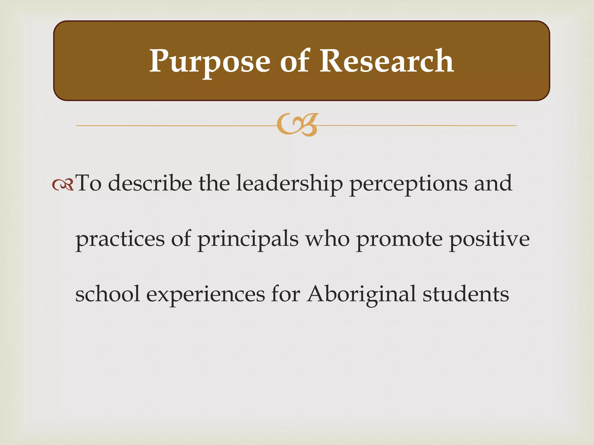 
To describe the leadership perceptions and
practices of principals who promote positive
school experiences for Aboriginal students
Purpose of Research
 