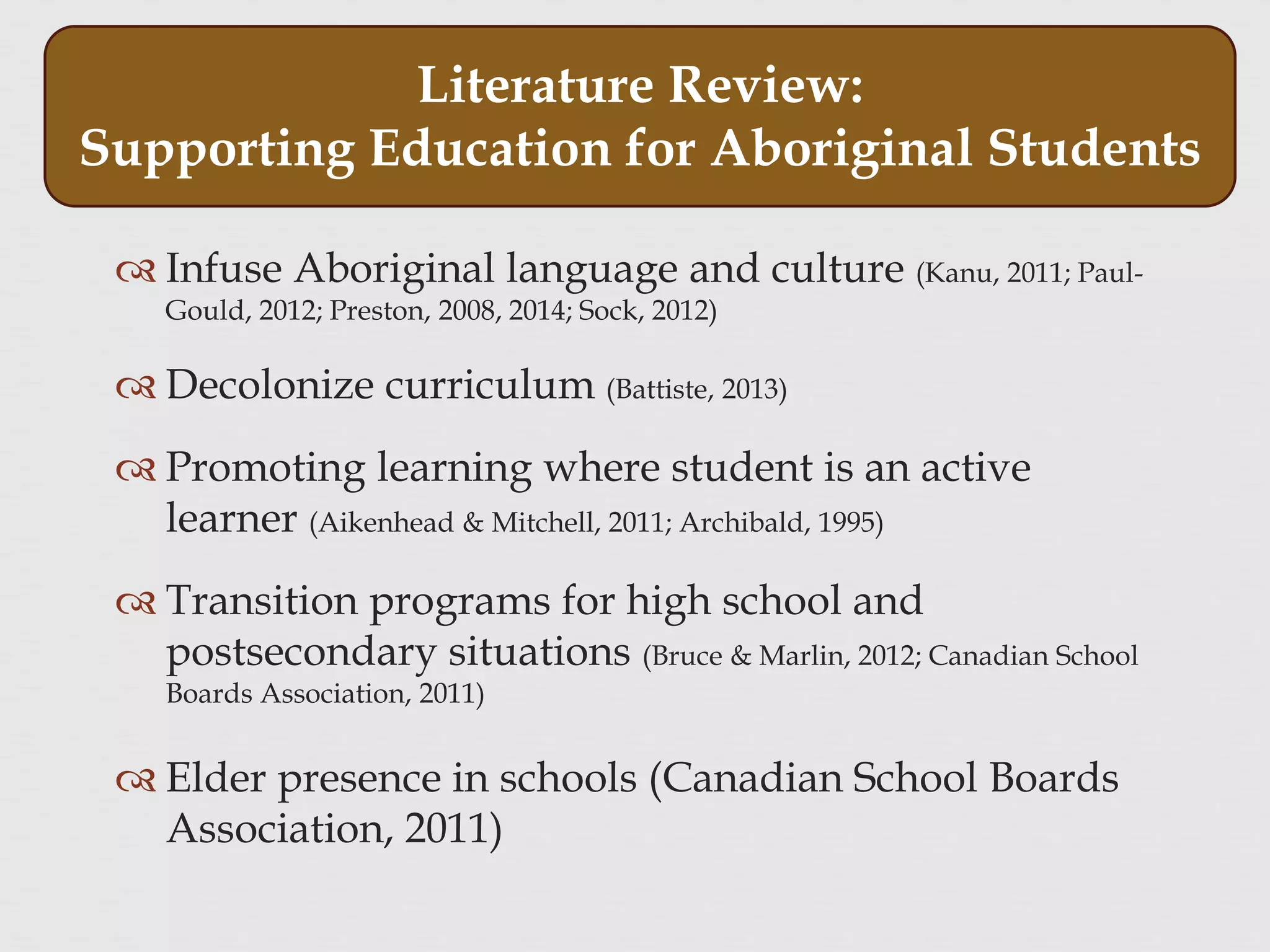  Infuse Aboriginal language and culture (Kanu, 2011; Paul-
Gould, 2012; Preston, 2008, 2014; Sock, 2012)
 Decolonize curriculum (Battiste, 2013)
 Promoting learning where student is an active
learner (Aikenhead & Mitchell, 2011; Archibald, 1995)
 Transition programs for high school and
postsecondary situations (Bruce & Marlin, 2012; Canadian School
Boards Association, 2011)
 Elder presence in schools (Canadian School Boards
Association, 2011)
Literature Review:
Supporting Education for Aboriginal Students
 