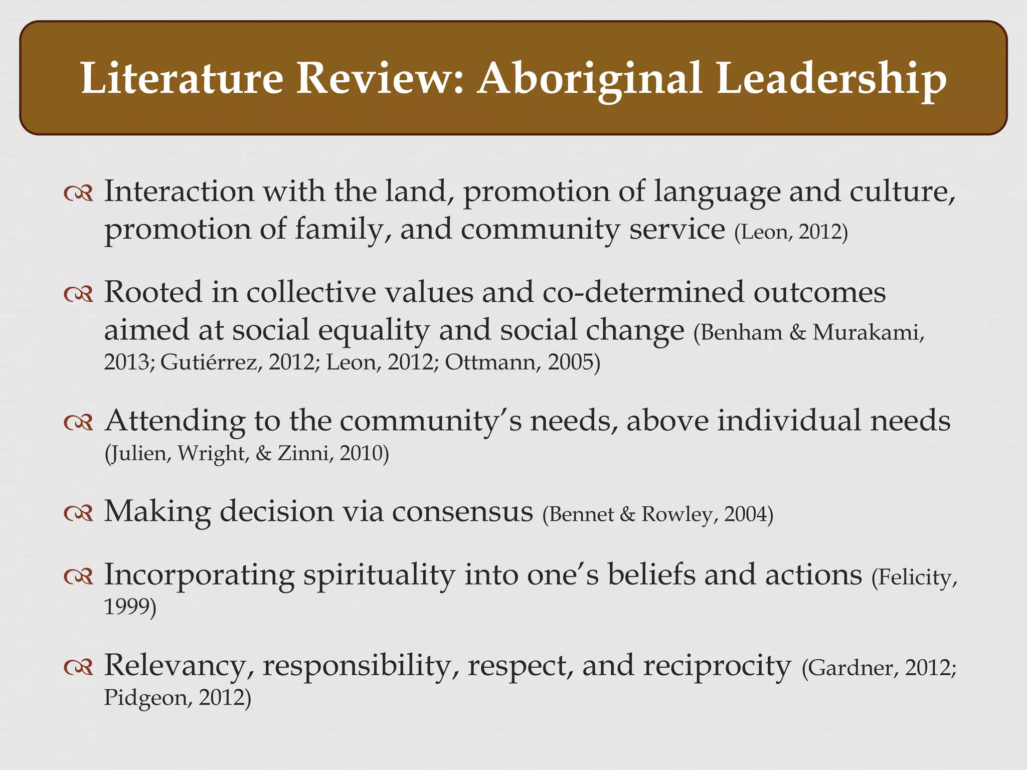 Interaction with the land, promotion of language and culture,
promotion of family, and community service (Leon, 2012)
 Rooted in collective values and co-determined outcomes
aimed at social equality and social change (Benham & Murakami,
2013; Gutiérrez, 2012; Leon, 2012; Ottmann, 2005)
 Attending to the community’s needs, above individual needs
(Julien, Wright, & Zinni, 2010)
 Making decision via consensus (Bennet & Rowley, 2004)
 Incorporating spirituality into one’s beliefs and actions (Felicity,
1999)
 Relevancy, responsibility, respect, and reciprocity (Gardner, 2012;
Pidgeon, 2012)
Literature Review: Aboriginal Leadership
 