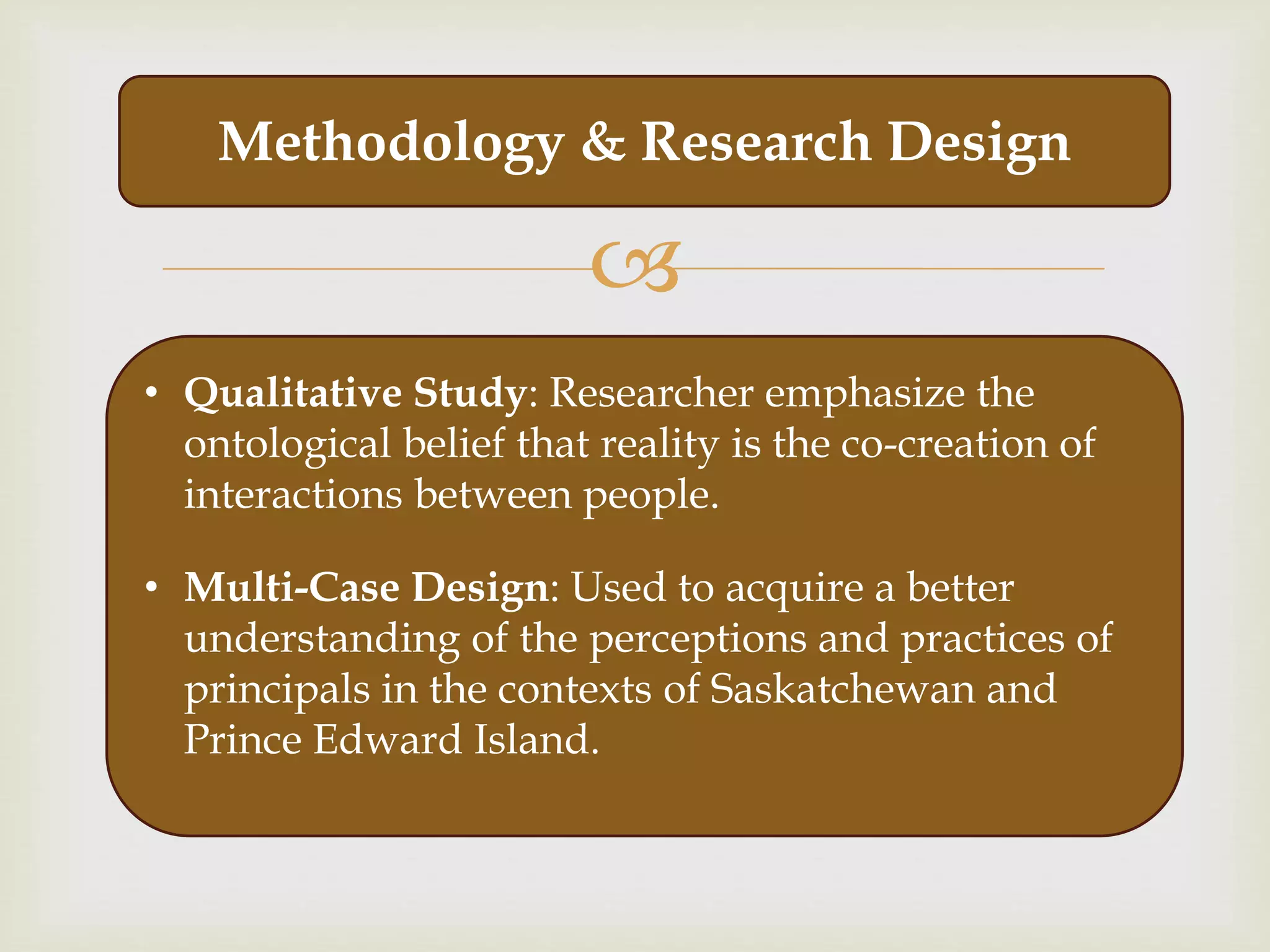 
Methodology & Research Design
• Qualitative Study: Researcher emphasize the
ontological belief that reality is the co-creation of
interactions between people.
• Multi-Case Design: Used to acquire a better
understanding of the perceptions and practices of
principals in the contexts of Saskatchewan and
Prince Edward Island.
 