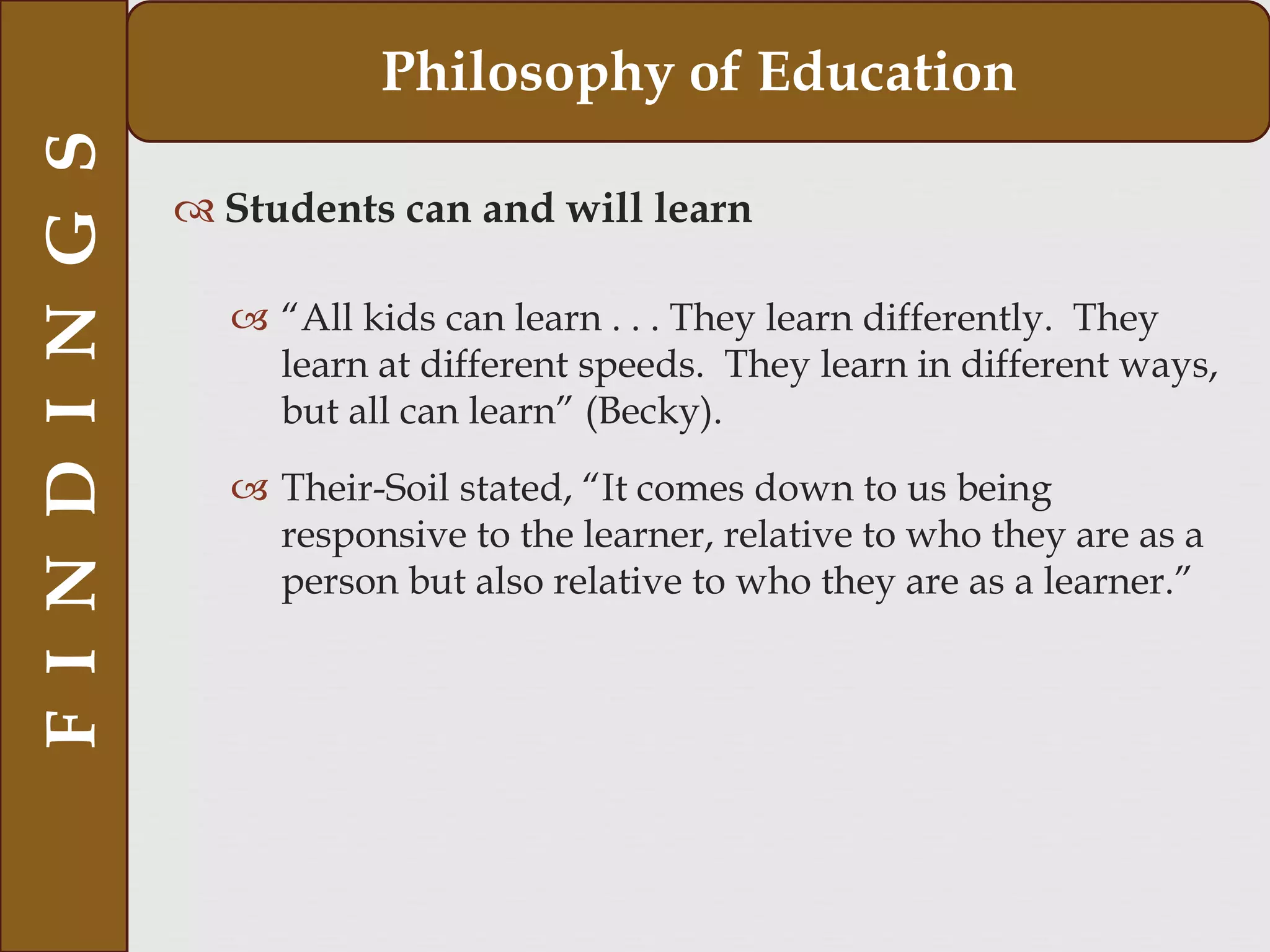  Students can and will learn
 “All kids can learn . . . They learn differently. They
learn at different speeds. They learn in different ways,
but all can learn” (Becky).
 Their-Soil stated, “It comes down to us being
responsive to the learner, relative to who they are as a
person but also relative to who they are as a learner.”
FINDINGS Philosophy of Education
 