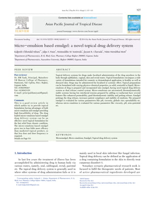 S27
Document heading doi: 10.1016/S2222-1808(14)60411-4 襃 2014 by the Asian Pacific Journal of Tropical Disease. All rights reserved.
Micro-emulsion based emulgel: a novel topical drug delivery system
Kalpesh Chhotalal Ashara1*
, Jalpa S. Paun1
, Moinuddin M. Soniwala1
, Jayant R. Chavada1
, Nitin Merubhai Mori2
1
Department of Pharmaceutics, B. K. Mody Govt. Pharmacy College Rajkot-360003, Gujarat, India
2
Department of Pharmaceutics, Saurashtra University, Rajkot-360005, Gujarat, India
Asian Pac J Trop Dis 2014; 4(Suppl 1): S27-S32
Asian Pacific Journal of Tropical Disease
journal homepage: www.elsevier.com/locate/apjtd
*Corresponding author: Kalpesh C. Ashara, Department of Pharmaceutics, B. K.
Mody Govt. Pharmacy College Rajkot-360003, Gujarat, India.
Tel: +919586407672
E-mail: kalpeshshr5@gmail.com
1. Introduction
In last few years the treatment of illness has been
accomplished by administering drug to human body via
various routes, namely, oral, sublingual, rectal, parental
etc. The topical drug delivery system is generally used in
where other systems of drug administration fails or it is
mainly used in local skin infection like fungal infection.
Topical drug delivery can be defined as the application of
a drug containing formulation to the skin to directly treat
cutaneous disorder[1,2].
Nowadays scenario pharmaceutical research work is
focused to fulfil the therapeutic needs of patients. Most
of active pharmaceutical ingredients developed are
PEER REVIEW ABSTRACT
KEYWORDS
Microemulgel, Micro-emulsion, Emulgel, Topical drug delivery system
Topical delivery systems for drugs make localized administration of the drug anywhere in the
body through ophthalmic, vaginal, skin and rectal routes. Topical formulations encompass a wide
variety of formulations intended for cosmetic or dermatological application, to healthy as well as
diseased skin. Drugs may be administered for localized or systemic effect. Topical preparations
can be formulated with varying physico-chemical properties, as solid, semisolid or liquid. Micro-
emulsion of drug is prepared and incorporated into emulgel, having novel topical drug delivery
system as dual release control system. Micro-emulsions are micronized; thermodynamically
stable systems having low interfacial tension prepared by adding co-surfactant have several
features like enhanced permeability, good thermodynemic stability and prolong release. Emulgel
prolongs the drug release, increases patient compliance and stability of emulsion. The prepared
emulgel is evaluated for various parameteres like pH, viscosity, globule size; spreadability etc.
whereas micro-emulsion is evaluated for various parameters like viscosity, pH, zeta-potential
etc.
Contents lists available at ScienceDirect
Peer reviewer
Dr. HM Tank, Principal, Matushree
VB Manvar College of Pharmacy,
Dumiyani, Tal: Upleta, Dist.: Rajkot,
Gujarat, India.
Tel: +919825992827
Fax: +912826221555
E-mail: principaldumiyani@gmail.
com
Comments
This is a good review article in
which author try to provide topical
formulation having advantages of both
micro-emulsion and emulgel providing
high biavailibility of drug. The drug
loaded micro-emulsion based emulgel
drug delivery system can be an
effective novel topical formulation for
the fast relief from chronic condition.
The micro-emulsion based emulgel
gives two to four folds more efficacy
than marketed topical product, so
that less dose and dose frequency is
required.
Details on Page S31
Article history:
Received 22 Nov 2013
Received in revised form 29 Nov, 2nd revised form 4 Dec, 3rd revised form 10 Dec 2013
Accepted 18 Jan 2014
Available online 28 Jan 2014
 