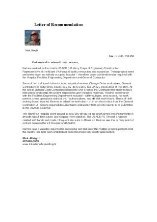 Letter of Recommendation
Mark Albright
June 10, 2015, 9:48 PM
Karinne and to whom it may concern,
Karinne worked as the on-site USACE (US Army Corps of Engineers) Construction
Representative at the Miami VA Hospital facility renovation and expansion. These projects were
performed upon an actively occupied hospital – therefore close coordination was required with
the Hospital Facilities Engineering Department and General Contractor.
Some of her additional duties included submittal reviews, Change Order evaluations, General
Contractor’s monthly draw request review, daily Safety and QA/QC inspections of the work. As
the onsite Building Code Compliance Inspector, she afforded the Contractor the ability to have
both partial and complete system inspections upon installed materials. Routine coordination
with the Facilities Engineering Department included – utility outages, area access, hot work
permits, crane operations notifications / authorizations, and off shift work hours. These off shift
working hours required Karinne to adjust her work day – often on short notice from the General
Contractor. All actions required documentation and weekly field activity reports to be submitted
to the USACE customer.
The Miami VA Hospital client proved to be a very difficult client and Karinne was instrumental in
smoothing out their issues and keeping them satisfied. The USACE PE (Project Engineer)
resided in Orlando and made infrequent site visits to Miami, so Karinne was the primary point of
contact between the VA Hospital and USACE.
Karinne was a valuable asset to the successful completion of the multiple projects performed at
this facility. Her hard work and dedication to the project are greatly appreciated.
Mark Albright
407-920-0959
www.linkedin/in/MarkAlbright
 