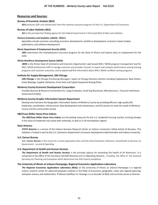 BY THE NUMBERS - McHenry County Labor Report Fall 2016
35
Resources and Sources:
Bureau of Economic Analysis (BEA)
BEA produces GDP and related data from the national accounts programs of the U.S. Department of Commerce.
Bureau of Labor Statistics (BLS)
BLS is the principal fact-finding agency for the Federal Government in the broad field of labor and statistics.
Chmura Economics and Analytics: JobsEQ - 2016.2
Specialties include economic consulting, economic development, workforce development, economic impact studies,
publications, and software development
Illinois Department of Employment Security (IDES)
IDES administers the Unemployment Insurance program for the State of Illinois and reports data on employment for the
state.
Illinois Workforce Development System (IWDS)
IWDS is the Illinois Dept of Commerce and Economic Opportunity’s web based WIA / WIOA program management tool for
WIA / WIOA professional staff to manage customer and provider records, to report and compare performance among training
programs and customer outcomes, and to search and find information about WIA / WIOA-certified training programs.
Institute for Supply Management, ISM Chicago
ISM Chicago is the Chicago Purchasing Managers’ report on Chicago Business Activity including Employment, New Orders,
Order Backlogs, Supplier Deliveries, Prices Paid, and Capital Equipment Buying Policy.
McHenry County Economic Development Corporation
Provides Business & Resource Connections for: Large Employers, Small Cap Businesses, Manufacturers, Financial Institutions,
Government Entities
McHenry County Graphic Information System Department
Develop and maintains the Geographic Information System of McHenry County by providing efficient, high quality GIS
leadership, coordination, infrastructure, data development and maintenance, and GIS services to meet the needs of McHenry
County and the communities served.
S&P/Case-Shiller Home Price Indices
The S&P/Case-Shiller Home Price Indices are the leading measures for the U.S. residential housing market, tracking changes
in the value of residential real estate both nationally, as well as in 20 metropolitan regions.
Stats America
STATS America is a service of the Indiana Business Research Center at Indiana University's Kelley School of Business. This
initiative is funded in part by the U.S. Commerce Department's Economic Development Administration and Indiana University.
U.S. Census Bureau
U.S. Census Bureau is the source for current population data and the latest Economic Indicators, Households to Business to
Government - Income & Spending.
U.S. Department of Health and Human Services
The Department of Health and Human Services is the principal agency for protecting the health of all Americans. It is
comprised of the Office of the Secretary (18 Staff Divisions) and 11 Operating Divisions , including the office of the Assistant
Secretary for Planning and Evaluation which determines the HHS Poverty Guidelines.
The University of Illinois at Urbana-Champaign, Regional Economics Applications Laboratory
The Regional Economics Applications Laboratory (REAL) at the University of Illinois at Urbana-Champaign is a regional
science research center for advanced graduate students in the fields of economics, geography, urban and regional planning,
computer science, and mathematics. Professor Geoffrey J.D. Hewings is a co-founder of REAL and currently serves as Director.
 