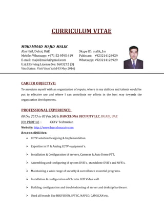 CURRICULUM VITAE
MUHAMMAD MAJID MALIK
Abu Hail, Dubai, UAE Skype ID: malik_1m
Mobile: Whatsapp: +971 52 9595 619 Pakistan: +923214126929
E-mail: majid2malik@gmail.com Whatsapp: +923214126929
U.A.E Driving License No: 3603272 (3)
Visa Status: Visit Visa (Valid 03 May 2016)
CAREER OBJECTIVE:
To associate myself with an organization of repute, where in my abilities and talents would be
put to effective use and where I can contribute my efforts in the best way towards the
organization developments.
PROFESSIONAL EXPERIENCE:
08 Dec 2013 to 03 Feb 2016: BARCELONA SECURITY LLC, DUABI, UAE
JOB PROFILE : CCTV Technician
Website: http://www.barcelonacctv.com
Responsibilities:
 CCTV solution Designing & Implementation.
 Expertise in IP & Analog CCTV equipment`s.
 Installation & Configuration of servers, Cameras & Auto Dome PTZ.
 Assembling and configuring of system DVR`s , standalone DVR`s and NVR`s.
 Maintaining a wide range of security & surveillance essential programs.
 Installation & configuration of Christie LED Video wall.
 Building, configuration and troubleshooting of server and desktop hardware.
 Used all brands like HIKVISION, IPTEC, NAPCO, CAMSCAN etc.
 