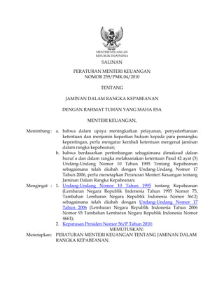 MENTERI KEUANGAN
REPUBLIK INDONESIA
SALINAN
PERATURAN MENTERI KEUANGAN
NOMOR 259/PMK.04/2010
TENTANG
JAMINAN DALAM RANGKA KEPABEANAN
DENGAN RAHMAT TUHAN YANG MAHA ESA
MENTERI KEUANGAN,
Menimbang : a. bahwa dalam upaya meningkatkan pelayanan, penyederhanaan
ketentuan dan menjamin kepastian hukum kepada para pemangku
kepentingan, perlu mengatur kembali ketentuan mengenai jaminan
dalam rangka kepabeanan;
b. bahwa berdasarkan pertimbangan sebagaimana dimaksud dalam
huruf a dan dalam rangka melaksanakan ketentuan Pasal 42 ayat (3)
Undang-Undang Nomor 10 Tahun 1995 Tentang Kepabeanan
sebagaimana telah diubah dengan Undang-Undang Nomor 17
Tahun 2006, perlu menetapkan Peraturan Menteri Keuangan tentang
Jaminan Dalam Rangka Kepabeanan;
Mengingat : 1. Undang-Undang Nomor 10 Tahun 1995 tentang Kepabeanan
(Lembaran Negara Republik Indonesia Tahun 1995 Nomor 75,
Tambahan Lembaran Negara Republik Indonesia Nomor 3612)
sebagaimana telah diubah dengan Undang-Undang Nomor 17
Tahun 2006 (Lembaran Negara Republik Indonesia Tahun 2006
Nomor 93 Tambahan Lembaran Negara Republik Indonesia Nomor
4661);
2. Keputusan Presiden Nomor 56/P Tahun 2010;
MEMUTUSKAN:
Menetapkan: PERATURAN MENTERI KEUANGAN TENTANG JAMINAN DALAM
RANGKA KEPABEANAN.
 