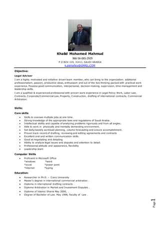 Page1
Khalid Mohamed Mahmud
966-56-065-2929
P O BOX 119, 31411, SAUDI ARABIA
k.alshafiey@GMAIL.COM
Objective:
Legal Advisor
I am a highly motivated and initiative driven team member, who can bring to the organization: additional
professionalism, passion, productive ideas, enthusiasm and out of the box thinking packed with practical work
experience. Possess good communication, interpersonal, decision-making, supervision, time-management and
leadership skills.
I am a qualified & experienced professional with proven work experience in Legal Policy Work, Labor Law,
Contracts, Corporate/Commercial Law, Property, Construction, drafting of international contracts, Commercial
Arbitration.
Skills:
Core skills
 Skills to oversee multiple jobs at one time.
 Strong knowledge of the appropriate laws and regulations of Saudi Arabia.
 Intellectual ability and capable of analyzing problems rigorously and from all angles.
 Able to work in physically and mentally demanding environment.
 Set daily/weekly workload planning, volume forecasting and ensure accomplishment.
 Proven track record of drafting, reviewing and editing agreements and contracts
 Excellent oral and written communication skills.
 Good at negotiating and debating
 Ability to analyze legal issues and disputes and attention to detail.
 Professional attitude and appearance, flexibility
 Leadership team
Computer Skills
 Proficient in Microsoft Office
*windows *word
*excel *power point
*internet *typing
Education:
 Researcher in Ph.D. - Cairo University
 Master's degree in international commercial arbitration .
 Diploma in international drafting contracts .
 Diploma Arbitration in Market and Investment Disputes .
 Diploma of Islamic Sharia May 2000, .
 Degree of Bachelor of Law. May 1998, Faculty of Law .
 