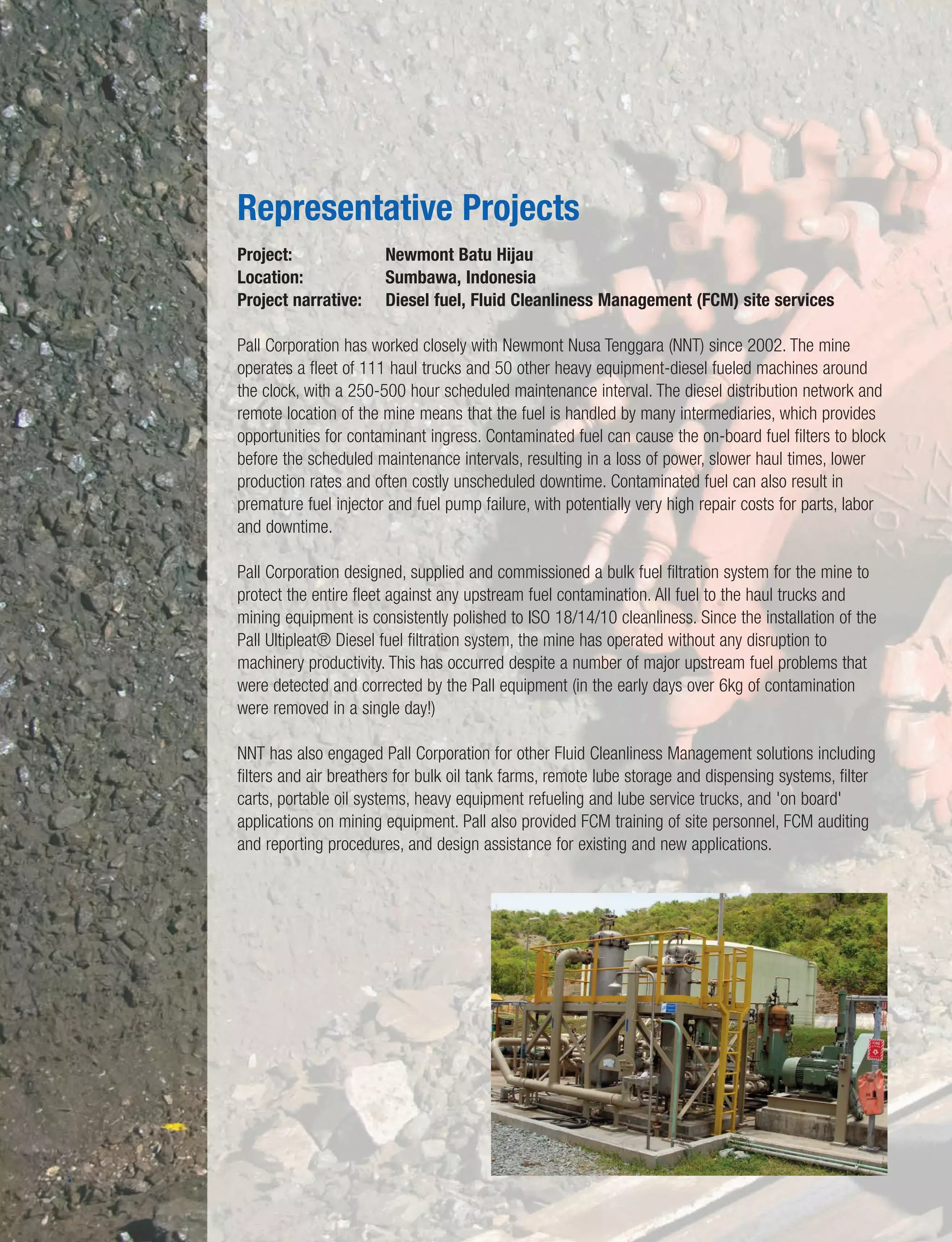 10
6
Project: Newmont Batu Hijau
Location: Sumbawa, Indonesia
Project narrative: Diesel fuel, Fluid Cleanliness Management (FCM) site services
Pall Corporation has worked closely with Newmont Nusa Tenggara (NNT) since 2002. The mine
operates a fleet of 111 haul trucks and 50 other heavy equipment-diesel fueled machines around
the clock, with a 250-500 hour scheduled maintenance interval. The diesel distribution network and
remote location of the mine means that the fuel is handled by many intermediaries, which provides
opportunities for contaminant ingress. Contaminated fuel can cause the on-board fuel filters to block
before the scheduled maintenance intervals, resulting in a loss of power, slower haul times, lower
production rates and often costly unscheduled downtime. Contaminated fuel can also result in
premature fuel injector and fuel pump failure, with potentially very high repair costs for parts, labor
and downtime.
Pall Corporation designed, supplied and commissioned a bulk fuel filtration system for the mine to
protect the entire fleet against any upstream fuel contamination. All fuel to the haul trucks and
mining equipment is consistently polished to ISO 18/14/10 cleanliness. Since the installation of the
Pall Ultipleat® Diesel fuel filtration system, the mine has operated without any disruption to
machinery productivity. This has occurred despite a number of major upstream fuel problems that
were detected and corrected by the Pall equipment (in the early days over 6kg of contamination
were removed in a single day!)
NNT has also engaged Pall Corporation for other Fluid Cleanliness Management solutions including
filters and air breathers for bulk oil tank farms, remote lube storage and dispensing systems, filter
carts, portable oil systems, heavy equipment refueling and lube service trucks, and 'on board'
applications on mining equipment. Pall also provided FCM training of site personnel, FCM auditing
and reporting procedures, and design assistance for existing and new applications.
Representative Projects
 