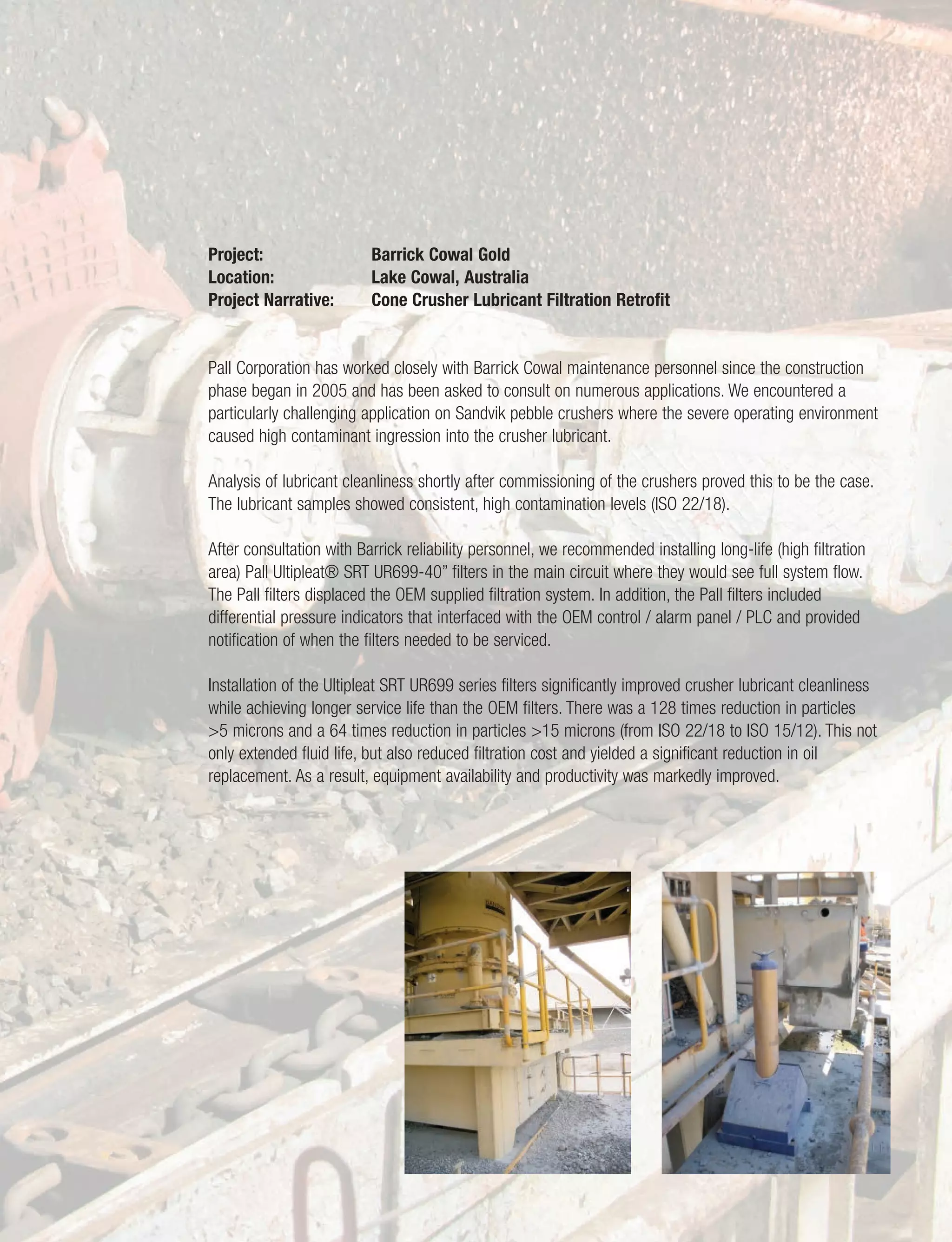 11
Project: Barrick Cowal Gold
Location: Lake Cowal, Australia
Project Narrative: Cone Crusher Lubricant Filtration Retrofit
Pall Corporation has worked closely with Barrick Cowal maintenance personnel since the construction
phase began in 2005 and has been asked to consult on numerous applications. We encountered a
particularly challenging application on Sandvik pebble crushers where the severe operating environment
caused high contaminant ingression into the crusher lubricant.
Analysis of lubricant cleanliness shortly after commissioning of the crushers proved this to be the case.
The lubricant samples showed consistent, high contamination levels (ISO 22/18).
After consultation with Barrick reliability personnel, we recommended installing long-life (high filtration
area) Pall Ultipleat® SRT UR699-40” filters in the main circuit where they would see full system flow.
The Pall filters displaced the OEM supplied filtration system. In addition, the Pall filters included
differential pressure indicators that interfaced with the OEM control / alarm panel / PLC and provided
notification of when the filters needed to be serviced.
Installation of the Ultipleat SRT UR699 series filters significantly improved crusher lubricant cleanliness
while achieving longer service life than the OEM filters. There was a 128 times reduction in particles
>5 microns and a 64 times reduction in particles >15 microns (from ISO 22/18 to ISO 15/12). This not
only extended fluid life, but also reduced filtration cost and yielded a significant reduction in oil
replacement. As a result, equipment availability and productivity was markedly improved.
 