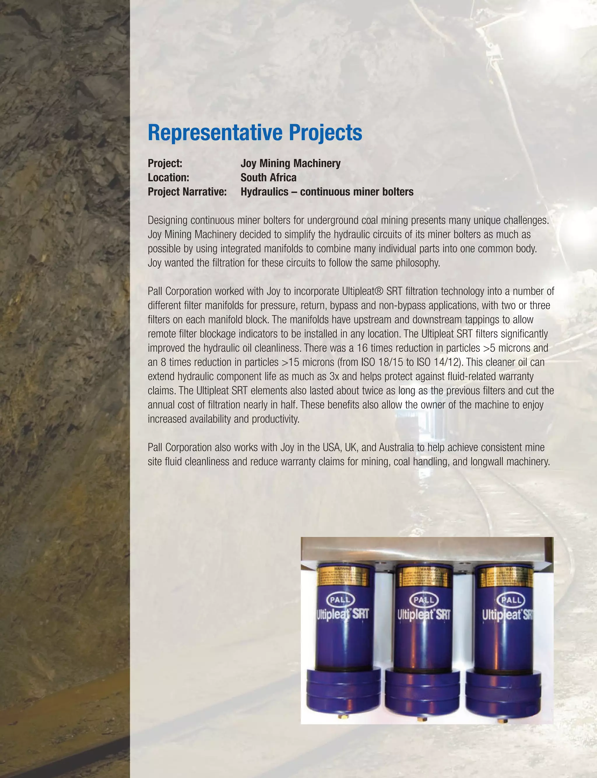 Project: Joy Mining Machinery
Location: South Africa
Project Narrative: Hydraulics – continuous miner bolters
Designing continuous miner bolters for underground coal mining presents many unique challenges.
Joy Mining Machinery decided to simplify the hydraulic circuits of its miner bolters as much as
possible by using integrated manifolds to combine many individual parts into one common body.
Joy wanted the filtration for these circuits to follow the same philosophy.
Pall Corporation worked with Joy to incorporate Ultipleat® SRT filtration technology into a number of
different filter manifolds for pressure, return, bypass and non-bypass applications, with two or three
filters on each manifold block. The manifolds have upstream and downstream tappings to allow
remote filter blockage indicators to be installed in any location. The Ultipleat SRT filters significantly
improved the hydraulic oil cleanliness. There was a 16 times reduction in particles >5 microns and
an 8 times reduction in particles >15 microns (from ISO 18/15 to ISO 14/12). This cleaner oil can
extend hydraulic component life as much as 3x and helps protect against fluid-related warranty
claims. The Ultipleat SRT elements also lasted about twice as long as the previous filters and cut the
annual cost of filtration nearly in half. These benefits also allow the owner of the machine to enjoy
increased availability and productivity.
Pall Corporation also works with Joy in the USA, UK, and Australia to help achieve consistent mine
site fluid cleanliness and reduce warranty claims for mining, coal handling, and longwall machinery.
Representative Projects
 