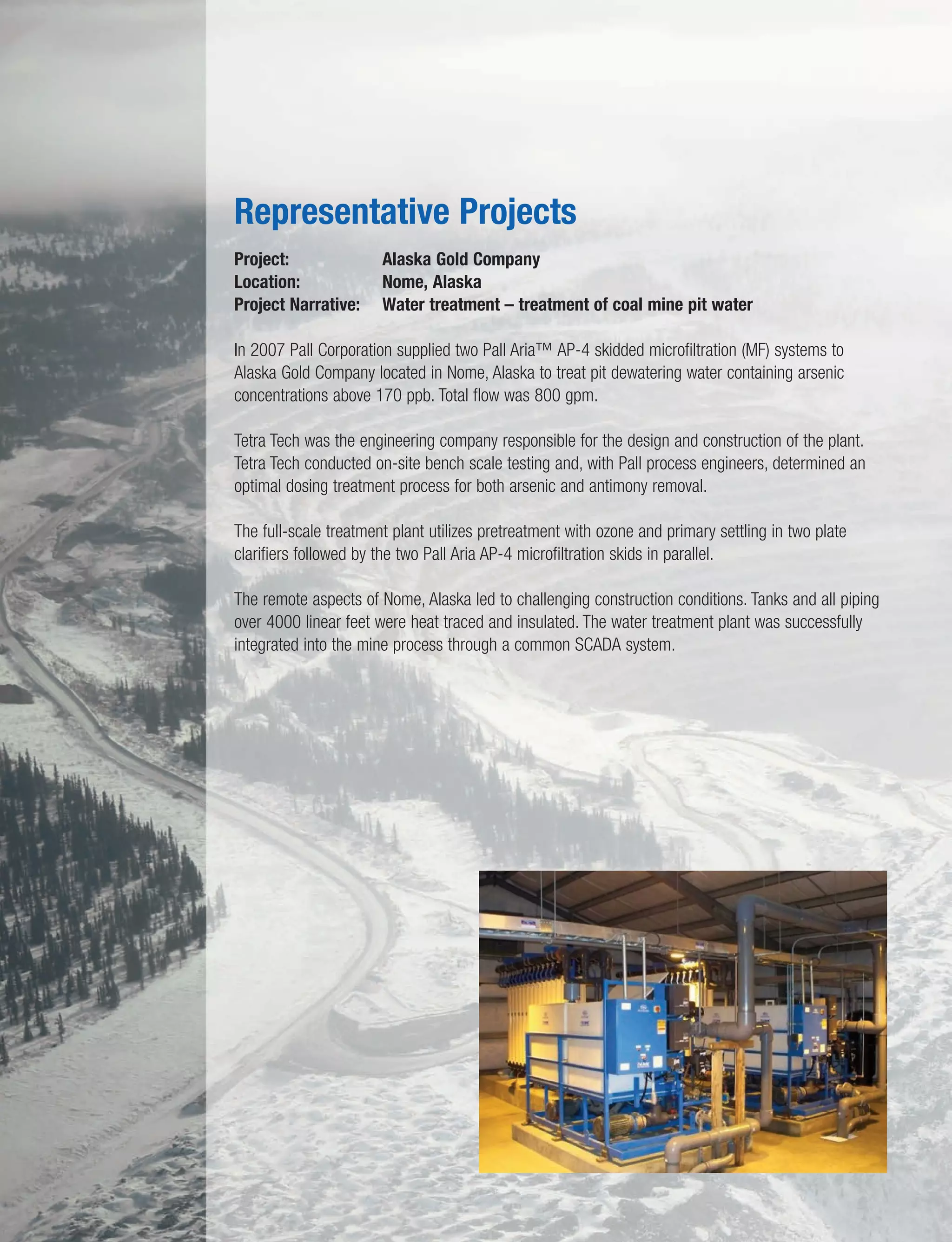 Project: Alaska Gold Company
Location: Nome, Alaska
Project Narrative: Water treatment – treatment of coal mine pit water
In 2007 Pall Corporation supplied two Pall Aria™ AP-4 skidded microfiltration (MF) systems to
Alaska Gold Company located in Nome, Alaska to treat pit dewatering water containing arsenic
concentrations above 170 ppb. Total flow was 800 gpm.
Tetra Tech was the engineering company responsible for the design and construction of the plant.
Tetra Tech conducted on-site bench scale testing and, with Pall process engineers, determined an
optimal dosing treatment process for both arsenic and antimony removal.
The full-scale treatment plant utilizes pretreatment with ozone and primary settling in two plate
clarifiers followed by the two Pall Aria AP-4 microfiltration skids in parallel.
The remote aspects of Nome, Alaska led to challenging construction conditions. Tanks and all piping
over 4000 linear feet were heat traced and insulated. The water treatment plant was successfully
integrated into the mine process through a common SCADA system.
Representative Projects
 