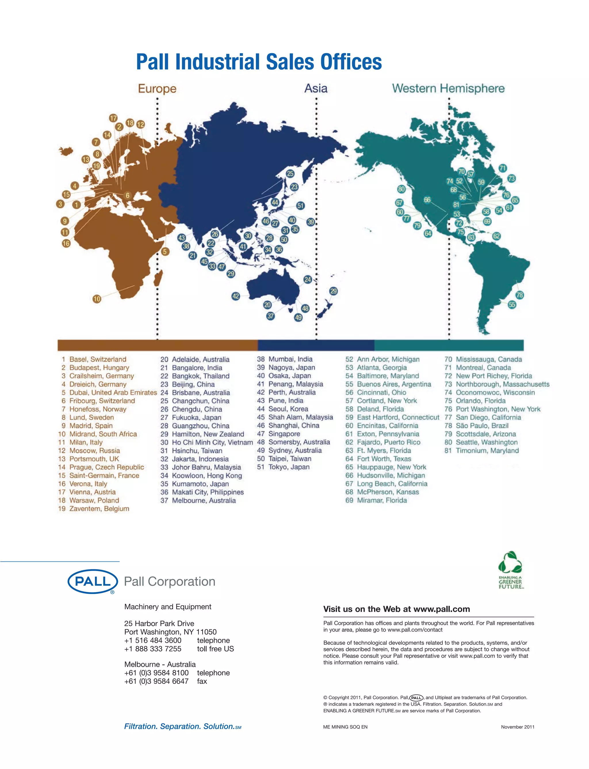 Pall Industrial Sales Offices
Machinery and Equipment
25 Harbor Park Drive
Port Washington, NY 11050
+1 516 484 3600 telephone
+1 888 333 7255 toll free US
Melbourne - Australia
+61 (0)3 9584 8100 telephone
+61 (0)3 9584 6647 fax
Visit us on the Web at www.pall.com
Pall Corporation has offices and plants throughout the world. For Pall representatives
in your area, please go to www.pall.com/contact
Because of technological developments related to the products, systems, and/or
services described herein, the data and procedures are subject to change without
notice. Please consult your Pall representative or visit www.pall.com to verify that
this information remains valid.
© Copyright 2011, Pall Corporation. Pall, , and Ultipleat are trademarks of Pall Corporation.
® indicates a trademark registered in the USA. Filtration. Separation. Solution.SM and
ENABLING A GREENER FUTURE.SM are service marks of Pall Corporation.
ME MINING SOQ EN November 2011
 