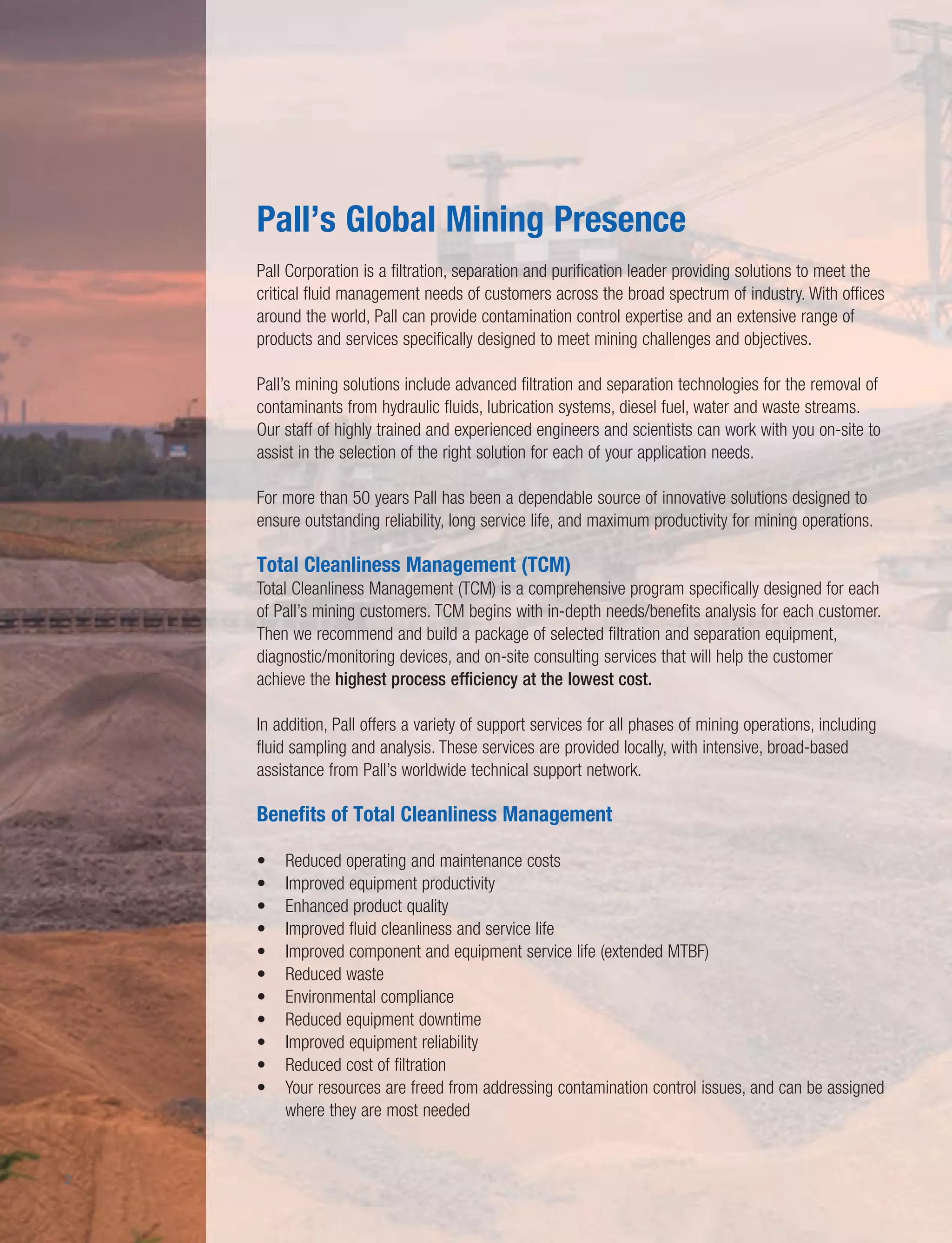 Pall’s Global Mining Presence
Pall Corporation is a filtration, separation and purification leader providing solutions to meet the
critical fluid management needs of customers across the broad spectrum of industry. With offices
around the world, Pall can provide contamination control expertise and an extensive range of
products and services specifically designed to meet mining challenges and objectives.
Pall’s mining solutions include advanced filtration and separation technologies for the removal of
contaminants from hydraulic fluids, lubrication systems, diesel fuel, water and waste streams.
Our staff of highly trained and experienced engineers and scientists can work with you on-site to
assist in the selection of the right solution for each of your application needs.
For more than 50 years Pall has been a dependable source of innovative solutions designed to
ensure outstanding reliability, long service life, and maximum productivity for mining operations.
Total Cleanliness Management (TCM)
Total Cleanliness Management (TCM) is a comprehensive program specifically designed for each
of Pall’s mining customers. TCM begins with in-depth needs/benefits analysis for each customer.
Then we recommend and build a package of selected filtration and separation equipment,
diagnostic/monitoring devices, and on-site consulting services that will help the customer
achieve the highest process efficiency at the lowest cost.
In addition, Pall offers a variety of support services for all phases of mining operations, including
fluid sampling and analysis. These services are provided locally, with intensive, broad-based
assistance from Pall’s worldwide technical support network.
Benefits of Total Cleanliness Management
• Reduced operating and maintenance costs
• Improved equipment productivity
• Enhanced product quality
• Improved fluid cleanliness and service life
• Improved component and equipment service life (extended MTBF)
• Reduced waste
• Environmental compliance
• Reduced equipment downtime
• Improved equipment reliability
• Reduced cost of filtration
• Your resources are freed from addressing contamination control issues, and can be assigned
where they are most needed
2
 