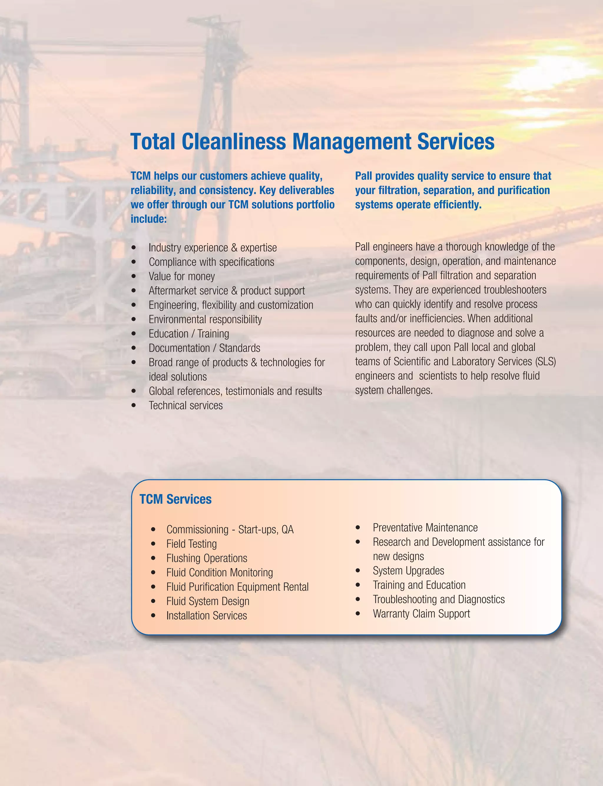 TCM helps our customers achieve quality,
reliability, and consistency. Key deliverables
we offer through our TCM solutions portfolio
include:
• Industry experience & expertise
• Compliance with specifications
• Value for money
• Aftermarket service & product support
• Engineering, flexibility and customization
• Environmental responsibility
• Education / Training
• Documentation / Standards
• Broad range of products & technologies for
ideal solutions
• Global references, testimonials and results
• Technical services
Pall provides quality service to ensure that
your filtration, separation, and purification
systems operate efficiently.
Pall engineers have a thorough knowledge of the
components, design, operation, and maintenance
requirements of Pall filtration and separation
systems. They are experienced troubleshooters
who can quickly identify and resolve process
faults and/or inefficiencies. When additional
resources are needed to diagnose and solve a
problem, they call upon Pall local and global
teams of Scientific and Laboratory Services (SLS)
engineers and scientists to help resolve fluid
system challenges.
Total Cleanliness Management Services
TCM Services
• Commissioning - Start-ups, QA
• Field Testing
• Flushing Operations
• Fluid Condition Monitoring
• Fluid Purification Equipment Rental
• Fluid System Design
• Installation Services
• Preventative Maintenance
• Research and Development assistance for
new designs
• System Upgrades
• Training and Education
• Troubleshooting and Diagnostics
• Warranty Claim Support
 
