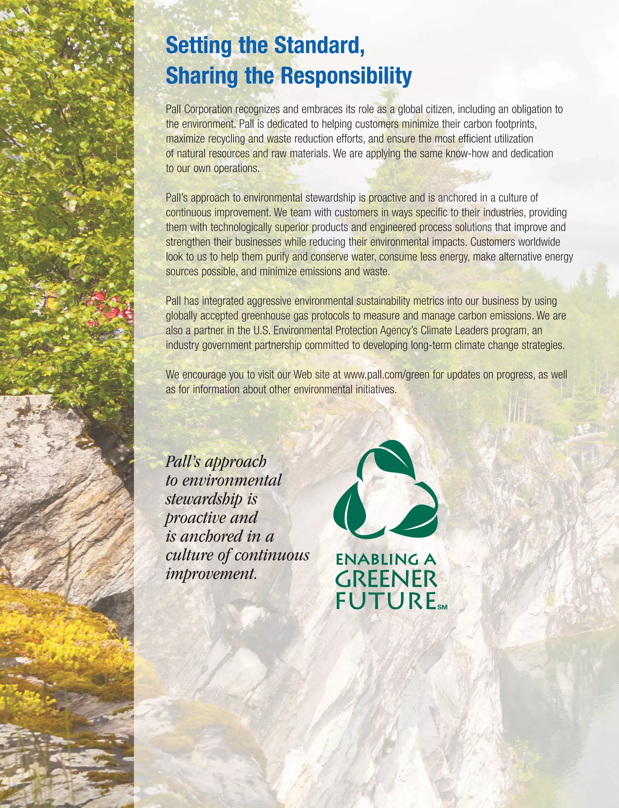 Setting the Standard,
Sharing the Responsibility
Pall Corporation recognizes and embraces its role as a global citizen, including an obligation to
the environment. Pall is dedicated to helping customers minimize their carbon footprints,
maximize recycling and waste reduction efforts, and ensure the most efficient utilization
of natural resources and raw materials. We are applying the same know-how and dedication
to our own operations.
Pall’s approach to environmental stewardship is proactive and is anchored in a culture of
continuous improvement. We team with customers in ways specific to their industries, providing
them with technologically superior products and engineered process solutions that improve and
strengthen their businesses while reducing their environmental impacts. Customers worldwide
look to us to help them purify and conserve water, consume less energy, make alternative energy
sources possible, and minimize emissions and waste.
Pall has integrated aggressive environmental sustainability metrics into our business by using
globally accepted greenhouse gas protocols to measure and manage carbon emissions. We are
also a partner in the U.S. Environmental Protection Agency’s Climate Leaders program, an
industry government partnership committed to developing long-term climate change strategies.
We encourage you to visit our Web site at www.pall.com/green for updates on progress, as well
as for information about other environmental initiatives.
Pall’s approach
to environmental
stewardship is
proactive and
is anchored in a
culture of continuous
improvement.
 