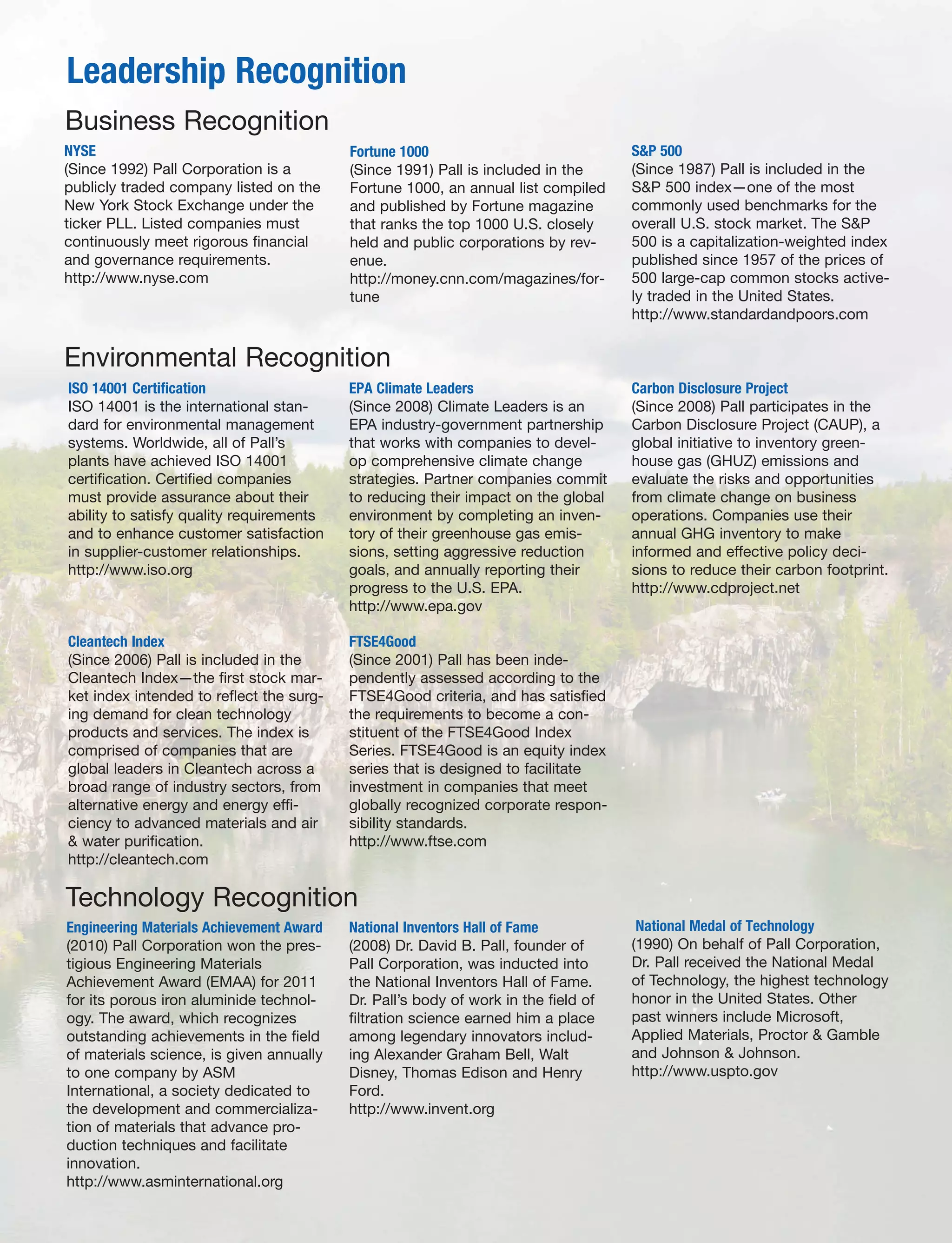 Leadership Recognition
NYSE
(Since 1992) Pall Corporation is a
publicly traded company listed on the
New York Stock Exchange under the
ticker PLL. Listed companies must
continuously meet rigorous financial
and governance requirements.
http://www.nyse.com
Fortune 1000
(Since 1991) Pall is included in the
Fortune 1000, an annual list compiled
and published by Fortune magazine
that ranks the top 1000 U.S. closely
held and public corporations by rev-
enue.
http://money.cnn.com/magazines/for-
tune
S&P 500
(Since 1987) Pall is included in the
S&P 500 index—one of the most
commonly used benchmarks for the
overall U.S. stock market. The S&P
500 is a capitalization-weighted index
published since 1957 of the prices of
500 large-cap common stocks active-
ly traded in the United States.
http://www.standardandpoors.com
Business Recognition
Environmental Recognition
ISO 14001 Certification
ISO 14001 is the international stan-
dard for environmental management
systems. Worldwide, all of Pall’s
plants have achieved ISO 14001
certification. Certified companies
must provide assurance about their
ability to satisfy quality requirements
and to enhance customer satisfaction
in supplier-customer relationships.
http://www.iso.org
EPA Climate Leaders
(Since 2008) Climate Leaders is an
EPA industry-government partnership
that works with companies to devel-
op comprehensive climate change
strategies. Partner companies commit
to reducing their impact on the global
environment by completing an inven-
tory of their greenhouse gas emis-
sions, setting aggressive reduction
goals, and annually reporting their
progress to the U.S. EPA.
http://www.epa.gov
Carbon Disclosure Project
(Since 2008) Pall participates in the
Carbon Disclosure Project (CAUP), a
global initiative to inventory green-
house gas (GHUZ) emissions and
evaluate the risks and opportunities
from climate change on business
operations. Companies use their
annual GHG inventory to make
informed and effective policy deci-
sions to reduce their carbon footprint.
http://www.cdproject.net
Cleantech Index
(Since 2006) Pall is included in the
Cleantech Index—the first stock mar-
ket index intended to reflect the surg-
ing demand for clean technology
products and services. The index is
comprised of companies that are
global leaders in Cleantech across a
broad range of industry sectors, from
alternative energy and energy effi-
ciency to advanced materials and air
& water purification.
http://cleantech.com
FTSE4Good
(Since 2001) Pall has been inde-
pendently assessed according to the
FTSE4Good criteria, and has satisfied
the requirements to become a con-
stituent of the FTSE4Good Index
Series. FTSE4Good is an equity index
series that is designed to facilitate
investment in companies that meet
globally recognized corporate respon-
sibility standards.
http://www.ftse.com
Technology Recognition
Engineering Materials Achievement Award
(2010) Pall Corporation won the pres-
tigious Engineering Materials
Achievement Award (EMAA) for 2011
for its porous iron aluminide technol-
ogy. The award, which recognizes
outstanding achievements in the field
of materials science, is given annually
to one company by ASM
International, a society dedicated to
the development and commercializa-
tion of materials that advance pro-
duction techniques and facilitate
innovation.
http://www.asminternational.org
National Inventors Hall of Fame
(2008) Dr. David B. Pall, founder of
Pall Corporation, was inducted into
the National Inventors Hall of Fame.
Dr. Pall’s body of work in the field of
filtration science earned him a place
among legendary innovators includ-
ing Alexander Graham Bell, Walt
Disney, Thomas Edison and Henry
Ford.
http://www.invent.org
National Medal of Technology
(1990) On behalf of Pall Corporation,
Dr. Pall received the National Medal
of Technology, the highest technology
honor in the United States. Other
past winners include Microsoft,
Applied Materials, Proctor & Gamble
and Johnson & Johnson.
http://www.uspto.gov
 