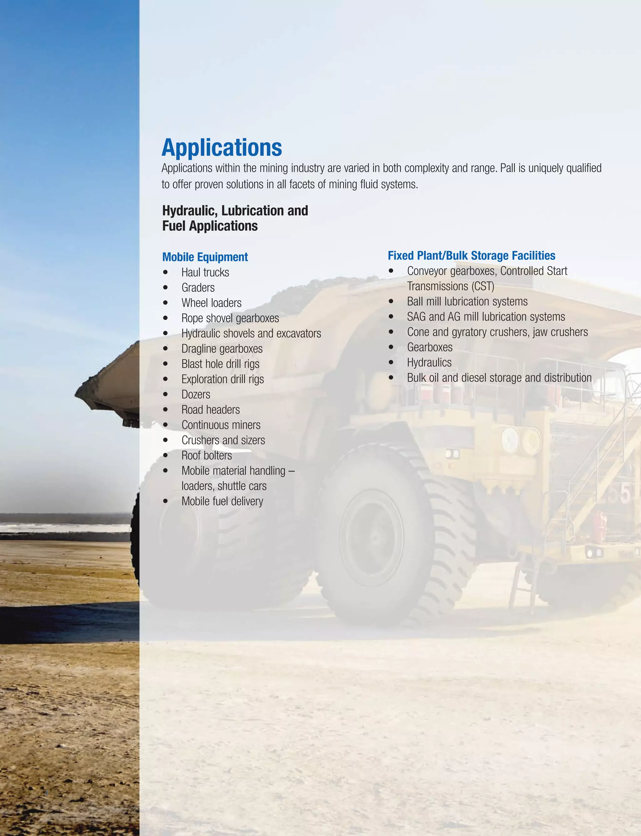 8
4
Hydraulic, Lubrication and
Fuel Applications
Mobile Equipment
• Haul trucks
• Graders
• Wheel loaders
• Rope shovel gearboxes
• Hydraulic shovels and excavators
• Dragline gearboxes
• Blast hole drill rigs
• Exploration drill rigs
• Dozers
• Road headers
• Continuous miners
• Crushers and sizers
• Roof bolters
• Mobile material handling –
loaders, shuttle cars
• Mobile fuel delivery
Fixed Plant/Bulk Storage Facilities
• Conveyor gearboxes, Controlled Start
Transmissions (CST)
• Ball mill lubrication systems
• SAG and AG mill lubrication systems
• Cone and gyratory crushers, jaw crushers
• Gearboxes
• Hydraulics
• Bulk oil and diesel storage and distribution
Applications
Applications within the mining industry are varied in both complexity and range. Pall is uniquely qualified
to offer proven solutions in all facets of mining fluid systems.
 
