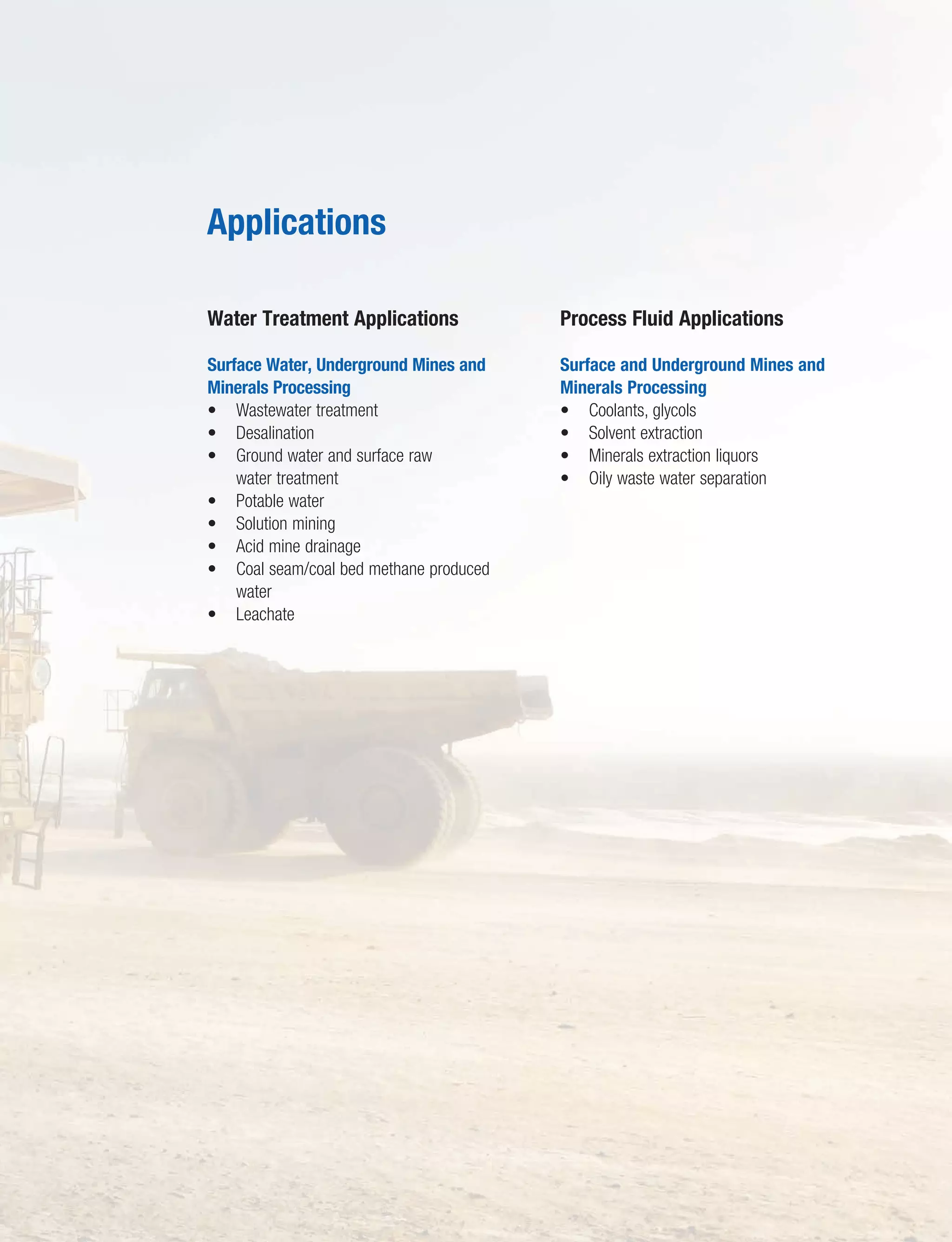 9
Fluid filtration, separations, and purification…
Water Treatment Applications
Surface Water, Underground Mines and
Minerals Processing
• Wastewater treatment
• Desalination
• Ground water and surface raw
water treatment
• Potable water
• Solution mining
• Acid mine drainage
• Coal seam/coal bed methane produced
water
• Leachate
Process Fluid Applications
Surface and Underground Mines and
Minerals Processing
• Coolants, glycols
• Solvent extraction
• Minerals extraction liquors
• Oily waste water separation
Applications
 