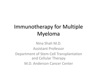 Immunotherapy for Multiple 
Myeloma 
Nina Shah M.D. 
Assistant Professor 
Department of Stem Cell Transplantation 
and Cellular Therapy 
M.D. Anderson Cancer Center 
 