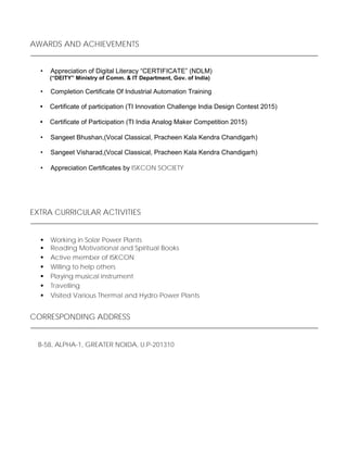 AWARDS AND ACHIEVEMENTS
• Appreciation of Digital Literacy “CERTIFICATE” (NDLM)
(“DEITY” Ministry of Comm. & IT Department, Gov. of India)
• Completion Certificate Of Industrial Automation Training
• Certificate of participation (TI Innovation Challenge India Design Contest 2015)
• Certificate of Participation (TI India Analog Maker Competition 2015)
• Sangeet Bhushan,(Vocal Classical, Pracheen Kala Kendra Chandigarh)
• Sangeet Visharad,(Vocal Classical, Pracheen Kala Kendra Chandigarh)
• Appreciation Certificates by ISKCON SOCIETY
EXTRA CURRICULAR ACTIVITIES
 Working in Solar Power Plants
 Reading Motivational and Spiritual Books
 Active member of ISKCON 
 Willing to help others 
 Playing musical instrument 
 Travelling 
 Visited Various Thermal and Hydro Power Plants 
CORRESPONDING ADDRESS
B-58, ALPHA-1, GREATER NOIDA, U.P-201310
 