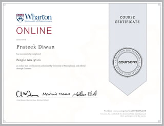 EDUCA
T
ION FOR EVE
R
YONE
CO
U
R
S
E
C E R T I F
I
C
A
TE
COURSE
CERTIFICATE
10/21/2016
Prateek Diwan
People Analytics
an online non-credit course authorized by University of Pennsylvania and offered
through Coursera
has successfully completed
Cade Massey ,Martine Haas, Matthew Bidwell
Verify at coursera.org/verify/2USTMQYF46HR
Coursera has confirmed the identity of this individual and
their participation in the course.
 