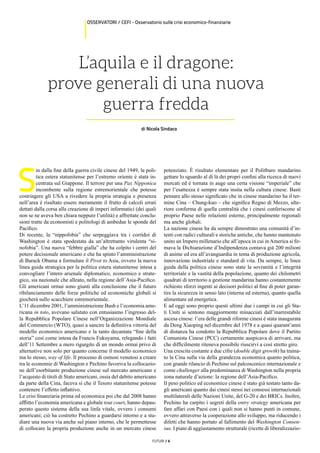 FUTURI / 6
OSSERVATORI / CEFI - Osservatorio sulle crisi economico-finanziarie
L’aquila e il dragone:
prove generali di una nuova
guerra fredda
di Nicola Sindaco
S
in dalla fine della guerra civile cinese del 1949, la poli-
tica estera statunitense per l’estremo oriente è stata in-
centrata sul Giappone. Il terrore per una Pax Nipponica
incombente sulla regione estremorientale che potesse
costringere gli USA a rivedere la propria strategia e presenza
nell’area è risultato essere meramente il frutto di calcoli errati
dettati dalla corsa alla creazione di imperi informatici (dei quali
non se ne aveva ben chiara neppure l’utilità) e affrettate conclu-
sioni tratte da economisti e politologi di ambedue le sponde del
Pacifico.
Di recente, la “nippofobia” che serpeggiava tra i corridoi di
Washington è stata spodestata da un’altrettanto virulenta “si-
nofobia”. Una nuova “febbre gialla” che ha colpito i centri del
potere decisionale americano e che ha spinto l’amministrazione
di Barack Obama a formulare il Pivot to Asia, ovvero la nuova
linea guida strategica per la politica estera statunitense intesa a
convogliare l’intero arsenale diplomatico, economico e strate-
gico, sia nazionale che alleato, nella regione dell’Asia-Pacifico.
Gli americani ormai sono giunti alla conclusione che il futuro
ribilanciamento delle forze politiche ed economiche globali si
giocherà sullo scacchiere estremorientale.
L’11 dicembre 2001, l’amministrazione Bush e l’economia ame-
ricana in toto, avevano salutato con entusiasmo l’ingresso del-
la Repubblica Popolare Cinese nell’Organizzazione Mondiale
del Commercio (WTO), quasi a sancire la definitiva vittoria del
modello economico americano e la tanto decantata “fine della
storia” così come intesa da Francis Fukuyama, relegando i fatti
dell’11 Settembre a mero rigurgito di un mondo ormai privo di
alternative non solo per quanto concerne il modello economico
ma lo stesso, way of life. Il processo di osmosi venutosi a creare
tra le economie di Washington e Pechino favoriva la collocazio-
ne dell’esorbitante produzione cinese sul mercato americano e
l’acquisto di titoli di Stato americani, ossia del debito americano
da parte della Cina, faceva sì che il Tesoro statunitense potesse
contenere l’effetto inflattivo.
Le crisi finanziaria prima ed economica poi che dal 2008 hanno
afflitto l’economia americana e globale tout court, hanno depau-
perato questo sistema della sua linfa vitale, ovvero i consumi
americani; ciò ha costretto Pechino a guardarsi intorno e a stu-
diare una nuova via anche sul piano interno, che le permettesse
di collocare la propria produzione anche in un mercato cinese
potenziato. È risultato elementare per il Politburo mandarino
gettare lo sguardo al di là dei propri confini alla ricerca di nuovi
mercati ed è tornata in auge una certa visione “imperiale” che
per l’esattezza è sempre stata insita nella cultura cinese. Basti
pensare allo stesso significato che in cinese mandarino ha il ter-
mine Cina – Chung-kuo – che significa Regno di Mezzo, ulte-
riore conferma di quella centralità che i cinesi conferiscono al
proprio Paese nelle relazioni esterne, principalmente regionali
ma anche globali.
La nazione cinese ha da sempre dimostrato una comunità d’in-
tenti con radici culturali e storiche antiche, che hanno mantenuto
unito un Impero millenario che all’epoca in cui in America si fir-
mava la Dichiarazione d’Indipendenza contava già 200 milioni
di anime ed era all’avanguardia in tema di produzione agricola,
innovazione industriale e standard di vita. Da sempre, le linee
guida della politica cinese sono state la sovranità e l’integrità
territoriale e la vastità della popolazione, quanto dei chilometri
quadrati di territorio a gestione mandarina hanno costantemente
richiesto sforzi ingenti ai decisori politici al fine di poter garan-
tire la sicurezza in senso lato (interna ed esterna), quanto quella
alimentare ed energetica.
E ad oggi sono proprio questi ultimi due i campi in cui gli Sta-
ti Uniti si sentono maggiormente minacciati dall’inarrestabile
ascesa cinese: l’era delle grandi riforme cinesi è stata inaugurata
da Deng Xiaoping nel dicembre del 1978 e a quasi quarant’anni
di distanza ha condotto la Repubblica Popolare dove il Partito
Comunista Cinese (PCC) certamente auspicava di arrivare, ma
che difficilmente riteneva possibile riuscirvi a così stretto giro.
Una crescita costante a due cifre (double digit growth) ha traina-
to la Cina sulla via della grandezza economica quanto politica,
con grande rilancio di Pechino sul palcoscenico internazionale e
come challenger alla predominanza di Washington nella propria
zona naturale d’azione: la regione dell’Asia-Pacifico.
Il peso politico ed economico cinese è stato già testato tanto da-
gli americani quanto dai cinesi stessi nei consessi internazionali
multilaterali delle Nazioni Unite, del G-20 e dei BRICs. Inoltre,
Pechino ha carpito i segreti della entry strategy americana per
fare affari con Paesi con i quali non si hanno punti in comune,
ovvero attraverso la cooperazione allo sviluppo, ma riducendo i
difetti che hanno portato al fallimento del Washington Consen-
sus. I piani di aggiustamento strutturale (ricette di liberalizzazio-
 