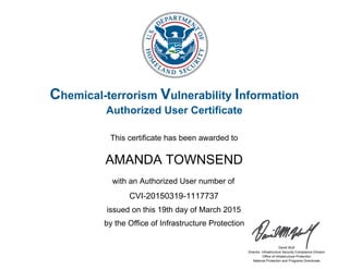 Chemical-terrorism Vulnerability Information
Authorized User Certificate
This certificate has been awarded to
with an Authorized User number of
by the Office of Infrastructure Protection
David Wulf
Director, Infrastructure Security Compliance Division
Office of Infrastructure Protection
National Protection and Programs Directorate
AMANDA TOWNSEND
issued on this 19th day of March 2015
CVI-20150319-1117737
 