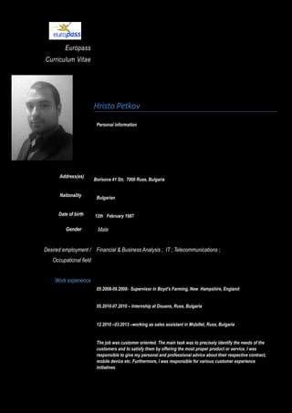 Europass
Curriculum Vitae
Address(es)
Nationality
Date of birth
Hristo Petkov
Personal information
Borisova 41 Str, 7000 Ruse, Bulgaria
Bulgarian
12th February 1987
Gender Male
Desired employment /
Occupational field
Financial & Business Analysis ; IT ; Telecommunications ;
Work experience
05.2008-09.2008- Supervisor in Boyd’s Farming, New Hampshire, England
05.2010-07.2010 – Internship at Douane, Ruse, Bulgaria
12.2010 –03.2013 –working as sales assistant in Mobiltel, Ruse, Bulgaria
The job was customer oriented. The main task was to precisely identify the needs of the
customers and to satisfy them by offering the most proper product or service. I was
responsible to give my personal and professional advice about their respective contract,
mobile device etc. Furthermore, I was responsible for various customer experience
initiatives
 