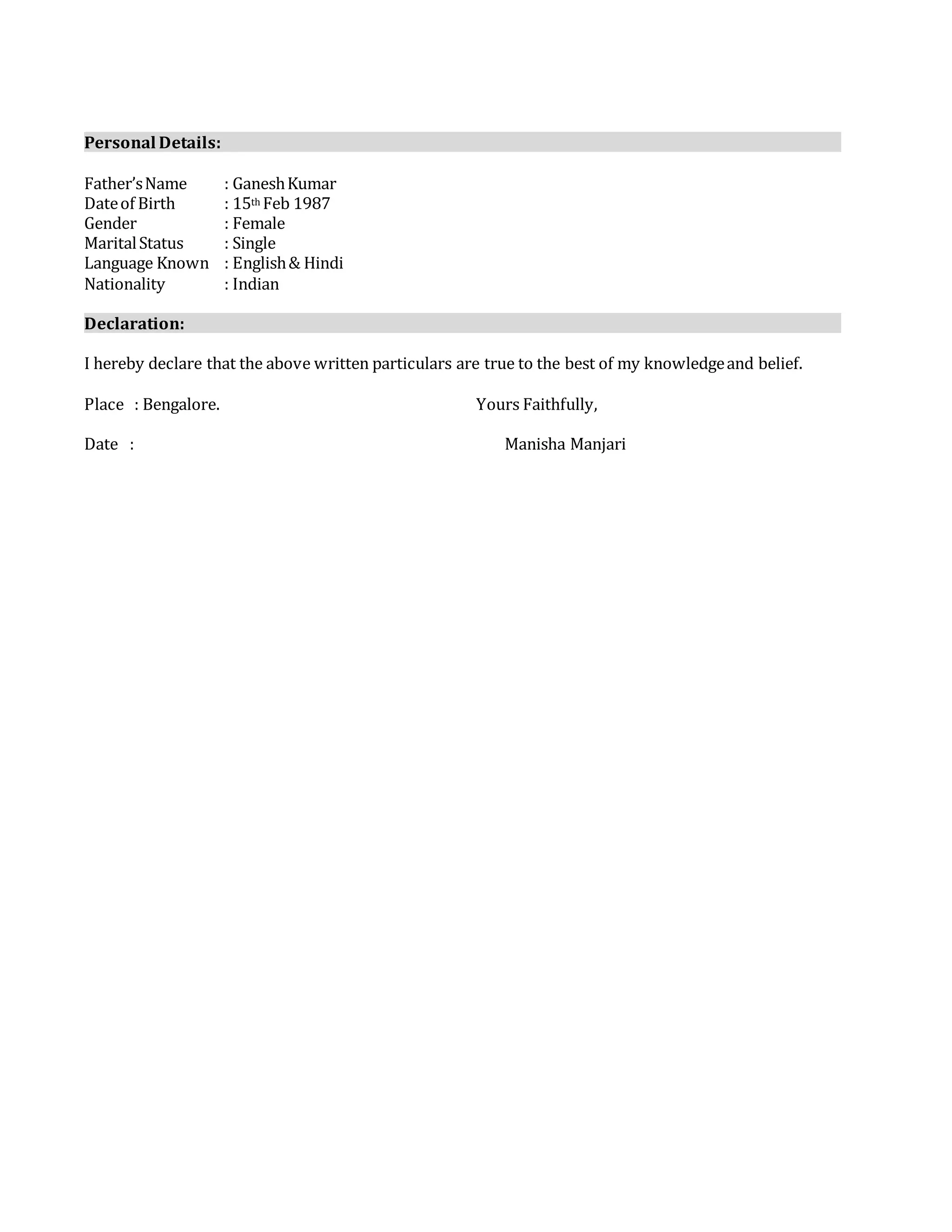 Personal Details:
Father’sName : GaneshKumar
Dateof Birth : 15th Feb 1987
Gender : Female
MaritalStatus : Single
Language Known : English& Hindi
Nationality : Indian
Declaration:
I hereby declare that the above written particulars are true to the best of my knowledgeand belief.
Place : Bengalore. Yours Faithfully,
Date : Manisha Manjari
 