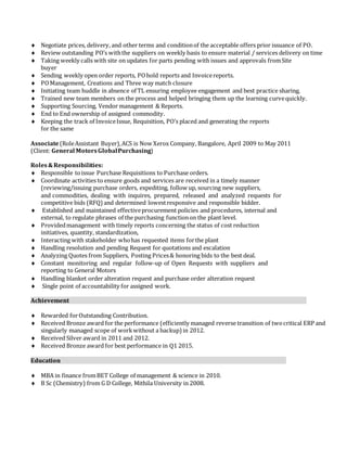  Negotiate prices, delivery, and other terms and conditionof the acceptable offers prior issuance of PO.
 Review outstanding PO’s withthe suppliers on weekly basis to ensure material / services delivery on time
 Taking weekly calls with site on updates for parts pending with issues and approvals fromSite
buyer
 Sending weekly open order reports, POhold reports and Invoicereports.
 POManagement, Creations and Three way match closure
 Initiating team huddle in absence of TL ensuring employee engagement and best practice sharing.
 Trained new team members on the process and helped bringing them up the learning curvequickly.
 Supporting Sourcing, Vendor management & Reports.
 End to End ownership of assigned commodity.
 Keeping the track of InvoiceIssue, Requisition, PO’s placed and generating the reports
for the same
Associate(RoleAssistant Buyer),ACS is Now Xerox Company, Bangalore, April 2009 to May 2011
(Client: General MotorsGlobalPurchasing)
Roles&Responsibilities:
 Responsible toissue Purchase Requisitions to Purchase orders.
 Coordinate activities to ensure goods and services are received in a timely manner
(reviewing/issuing purchase orders, expediting, follow up, sourcing new suppliers,
and commodities, dealing with inquires, prepared, released and analyzed requests for
competitive bids (RFQ)and determined lowestresponsive and responsible bidder.
 Established and maintained effectiveprocurement policies and procedures, internal and
external, to regulate phrases of the purchasing functionon the plant level.
 Providedmanagement with timely reports concerning the status of cost reduction
initiatives, quantity, standardization,
 Interacting with stakeholder whohas requested items forthe plant
 Handling resolution and pending Request for quotations and escalation
 Analyzing Quotes from Suppliers, Posting Prices& honoring bids to the best deal.
 Constant monitoring and regular follow-up of Open Requests with suppliers and
reporting to General Motors
 Handling blanket order alteration request and purchase order alteration request
 Single point of accountability for assigned work.
Achievement
 Rewarded forOutstanding Contribution.
 Received Bronze award for the performance (efficiently managed reverse transition of twocritical ERP and
singularly managed scope of workwithout a backup) in 2012.
 Received Silver award in 2011 and 2012.
 Received Bronze award for best performance in Q1 2015.
Education
 MBA in finance fromBET College of management & science in 2010.
 B Sc (Chemistry) from G D College, Mithila University in 2008.
 