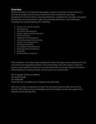 Overview
Pearson & Pearson is a full service beverage company providing a turnkey solution to
alcohol beverage manufacturing, federal and state compliance, beverage
development and formulation, brand development, complete with concepts, raw goods
identification and procurement, sales and wholesale distribution, chain distribution,
importing and exporting along with marketing.
 Product Concept & Feasibility
 Housekeeping
 Formulation Development
 Graphic Design And Development
 Product Samples
 Federal & State Compliance
 Alcohol Beverage Manufacturing
 Logistics and Transportation
 Importing & Exporting
 Consolidation & Warehousing
 Brokerage Sales & Distribution
 Marketing
 General Rules & Guidance
After Prohibition, the United States adopted the Three Tier System and created what is still
one of the most regulated industries in the United States. This is the system in which all
product and capital must flow from once licensed entity to the next. Pearson & Pearson
holds Federal and individual States Licenses across the United States.
Tier #1Supplier (bottler or distillery)
Tier #2Wholesaler
Tier #3Retailer
These Tiers are controlled both at federal and state levels.
With over 16 years of experience in both the manufacturing and sales sectors of the
industry, P&P holds a unique knowledge base that enables us to provide support and
direction across all three tiers.
 