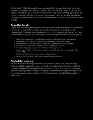 On October 1st
2009, 12 years after he started out of his garage, Brian resigned as the
President of Temperance Distilling Company. He is now the Sole Owner of Pearson and
Pearson. While Brian spent most of his time running Temperance Distilling Company’s day
to day bottling activities, he also helped clients connect with wholesalers. Brian began
utilizing his wholesaler relationships and knowledge base to broker and represent multiple
brands.
Poised for Growth
The 16 year investment into Pearson’s education in the alcohol beverage industry has put
him in a great position to capitalize on opportunities in contract distilling, brand
development, brokering, sales, tax collection and the storage of spirits. Below are a few
achievements during the last several years, which have positioned him for rapid growth.
 Hand built a facility with the capacity to produce 500K Cases on an annual basis
 Established a strong national footprint of wholesalers, chains, and retailers
 Developed and effectively introduced several proprietary products to market
 Systemized the regulatory compliance and tax collection process
 Demonstrated proof of concept in all micro-distilling processes
 Broke industry barriers in the market place by producing the first commercialize jello
shot in 1998
 Positioned Multiple Brands for mergers and acquisitions
 Experience in the global spirits sales, marketing, and distribution
Product Development
Pearson & Pearson develops ideas from conception to market. His team develops
Federal and State approved product formulas and packaging within the compliance
standards and laws of the United States. From sourcing glass in France to custom and
complex labeling and decorating to the procurement of the development needs and
the proprietary raw goods requirements for the production capability to bring clients
ideas to life.
 
