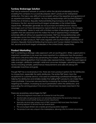 Turnkey Brokerage Solution
P&P has an extensive network of contacts within the alcohol wholesaling industry,
enabling the company to successfully prepare client’s products for widespread
distribution. This task is very difficult to accomplish without the expertise and guidance of
an experienced broker. In addition, he has strong relationships with Southern/Glazer’s
Distributors of America, Republic National Distributing Company and Young’s Market
Company; the first, second and fourth largest wholesalers in the United States,
respectively. Wholesalers generally do not purchase and distribute low-volume
beverages such as those developed by typical clients or start up brands. This is largely
due to wholesalers’ desire to work with a limited number of beverage producers and
suppliers that are seasoned and this makes the task of approaching a wholesaler
extremely difficult without an experienced broker. P&P has strong relationships with
wholesalers across the United States and this enables P&P to arrange widespread
distribution of client products. P&P works regularly with Southern/Glazer’s Distributors of
America, Republic National Distributing Company and Young’s Market Company; the
first, second and fourth largest wholesalers in the United States, respectively.
Product Marketing
P&P is combining a strategic sales approach with an exciting pitch. While a great pitch is
important, sometimes it can even be more important to a distributor than the product
itself and is critical for effectively penetrating the market. At the base of this approach is a
sales and marketing platform that includes sales representatives, market-focused regional
sales oversight, distributor oversight, retail and consumer strategies, advertising and sales
tactics including samples, performance measurements and sales kits along with
wholesaler incentives and goals.
Though P&P has a novel product mix, there are many product options for the distributors
to choose from, especially the spirits distributors. The entire P&P team, from the
receptionist to customer service, is focused on presenting a professional image and
helping the distributors and retailers realize that selling P&P’s products can make them
more profitable. Consumers are reached by increasing the number of distributors,
targeting key markets, increasing account penetration within the distributors, and
expanding the winning product mix once a critical mass has been reached in the
channels.
There are several key advantages for P&P:
 All alcohol segments have seen an increase for over five years
 Alcohol sales are growing and is not adversely affected by the economy (many say
the industry is even better during economic downturns)
 Specialty alcohol sales (where most of P&P’s products fall) have been the fastest
growing segment of alcohol the last several years
 The young legal drinkers are a rapidly growing population segment
 The products are very unique in the marketplace, allowing a first-to-market advantage
 