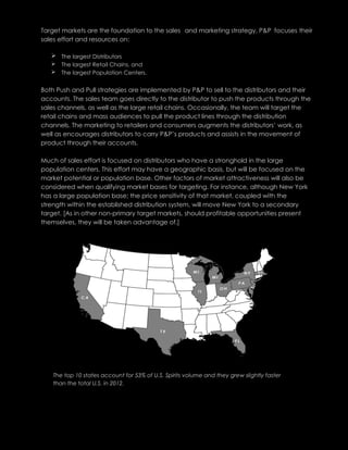 Target markets are the foundation to the sales and marketing strategy, P&P focuses their
sales effort and resources on:
 The largest Distributors
 The largest Retail Chains, and
 The largest Population Centers.
Both Push and Pull strategies are implemented by P&P to sell to the distributors and their
accounts. The sales team goes directly to the distributor to push the products through the
sales channels, as well as the large retail chains. Occasionally, the team will target the
retail chains and mass audiences to pull the product lines through the distribution
channels. The marketing to retailers and consumers augments the distributors’ work, as
well as encourages distributors to carry P&P’s products and assists in the movement of
product through their accounts.
Much of sales effort is focused on distributors who have a stronghold in the large
population centers. This effort may have a geographic basis, but will be focused on the
market potential or population base. Other factors of market attractiveness will also be
considered when qualifying market bases for targeting. For instance, although New York
has a large population base; the price sensitivity of that market, coupled with the
strength within the established distribution system, will move New York to a secondary
target. [As in other non-primary target markets, should profitable opportunities present
themselves, they will be taken advantage of.]
The top 10 states account for 53% of U.S. Spirits volume and they grew slightly faster
than the total U.S. in 2012.
 