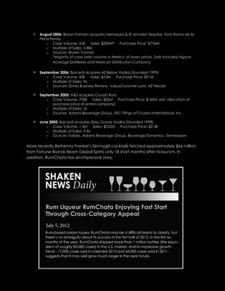  August 2006: Brown Forman acquires Herradura & El Jimador Tequilas from Romo de la
Pena family
o Case Volume: 65K Sales: $200M* Purchase Price: $776M
o Multiple of Sales: 3.88x
o Sources: Brown Forman
*Majority of case sales volume in Mexico at lower prices. Sale included Agave
Acreage Distilleries and Mexican Distribution Company
 September 2006: Bacardi acquires 42 Below Vodka (founded 1999)
o Case Volume: 60K Sales: $10M Purchase Price: $91M
o Multiple of Sales: 9x
o Sources: Drinks Business Review, ValueCruncher.com, NZ Herald
 September 2005: V&S acquires Cruzan Rum
o Case Volume: 700K Sales: $32M Purchase Price: $160M (est. allocation of
purchase price of entire company)
o Multiple of Sales: 5x
o Sources: Adams Beverage Group, SEC Filings of Cruzan International, Inc.
 June 2005: Bacardi acquires Grey Goose Vodka (founded 1998)
o Case Volume: 1.4M Sales: $252M Purchase Price: $2.3B
o Multiple of Sales: 9.4x
o Sources: Forbes, Adams Beverage Group, Beverage Dynamics, Tennessean
More recently Bethenny Frankel’s Skinnygirl cocktails fetched approximately $64 million
from Fortune Brands Beam Global Spirits only 18 short months after its launch. In
addition, RumChata has an impressive story.
 