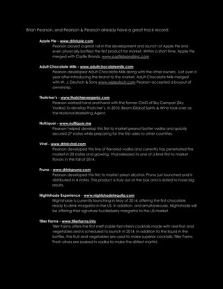 Brian Pearson, and Pearson & Pearson already have a great track record:
Apple Pie - www.drinkpie.com
Pearson played a great roll in the development and launch of Apple Pie and
even physically bottled the first product for market. Within a short time, Apple Pie
merged with Castle Brands. www.castlebrandsinc.com
Adult Chocolate Milk - www.adultchocolatemilk.com
Pearson developed Adult Chocolate Milk along with the other owners. Just over a
year after introducing the brand to the market, Adult Chocolate Milk merged
with W. J. Deutsch & Sons www.wjdeutsch.com Pearson accepted a buyout of
ownership.
Thatcher’s - www.thatchersorganic.com
Pearson worked hand and hand with the former CMO of Sky Campari (Sky
Vodka) to develop Thatcher’s. In 2010, Beam Global Spirits & Wine took over as
the National Marketing Agent.
NutLiquor - www.nutliquor.me
Pearson helped develop this first to market peanut butter vodka and quickly
secured 27 states while preparing for the first sales to other countries.
Viral - www.drinkviral.com
Pearson developed this line of flavored vodka and currently has penetrated the
market in 20 states and growing. Viral released its one of a kind first to market
flavors in the fall of 2014.
Pruno - www.drinkpruno.com
Pearson developed this first to market prison alcohol. Pruno just launched and is
distributed in 4 states. This product is truly out of the box and is slated to have big
results.
Nightshade Experience - www.nightshadetequila.com
Nightshade is currently launching in May of 2014, offering the first chocolate
ready to drink margarita in the US. In addition, and simultaneously, Nightshade will
be offering their signature huckleberry margarita to the US market.
Tiller Farms - www.tillerfarms.info
Tiller Farms offers the first shelf stable farm fresh cocktails made with real fruit and
vegetables and is scheduled to launch in 2014. In addition to the liquid in the
bottles, the fruit and vegetables are used to make superior cocktails; Tiller Farms
Fresh olives are soaked in vodka to make the dirtiest martini.
 