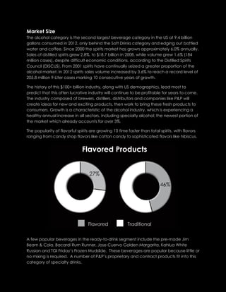 Market Size
The alcohol category is the second largest beverage category in the US at 9.4 billion
gallons consumed in 2012, only behind the Soft Drinks category and edging out bottled
water and coffee. Since 2000 the spirits market has grown approximately 6.0% annually.
Sales of distilled spirits grew 2.8%, to $18.7 billion in 2008, while volume grew 1.6% (184
million cases), despite difficult economic conditions, according to the Distilled Spirits
Council (DISCUS). From 2001 spirits have continually seized a greater proportion of the
alcohol market. In 2012 spirits sales volume increased by 3.6% to reach a record level of
205.8 million 9-Liter cases marking 10 consecutive years of growth.
The history of this $100+ billion industry, along with US demographics, lead most to
predict that this often lucrative industry will continue to be profitable for years to come.
The industry composed of brewers, distillers, distributors and companies like P&P will
create ideas for new and exciting products, then work to bring these fresh products to
consumers. Growth is a characteristic of the alcohol industry, which is experiencing a
healthy annual increase in all sectors, including specialty alcohol; the newest portion of
the market which already accounts for over 3%.
The popularity of flavorful spirits are growing 10 time faster than total spirits, with flavors
ranging from candy shop flavors like cotton candy to sophisticated flavors like hibiscus.
A few popular beverages in the ready-to-drink segment include the pre-made Jim
Beam & Cola, Bacardi Rum Runner, Jose Cuervo Golden Margarita, Kahlua White
Russian and TGI Friday’s Frozen Mudslide. These beverages are popular because little or
no mixing is required. A number of P&P’s proprietary and contract products fit into this
category of specialty drinks.
 