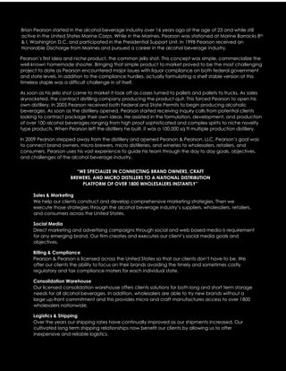 Brian Pearson started in the alcohol beverage industry over 16 years ago at the age of 23 and while still
active in the United States Marine Corps. While in the Marines, Pearson was stationed at Marine Barracks 8th
& I, Washington D.C. and participated in the Presidential Support Unit. In 1998 Pearson received an
Honorable Discharge from Marines and pursued a career in the alcohol beverage industry.
Pearson’s first idea and niche product, the common jello shot. This concept was simple, commercialize the
well-known homemade shooter. Bringing that simple product to market proved to be the most challenging
project to date as Pearson encountered major issues with liquor compliance on both federal government
and state levels. In addition to the compliance hurdles, actually formulating a shelf stable version of this
timeless staple was a difficult challenge in of itself.
As soon as his jello shot came to market it took off as cases turned to pallets and pallets to trucks. As sales
skyrocketed, the contract distilling company producing the product quit. This forced Pearson to open his
own distillery. In 2005 Pearson received both Federal and State Permits to begin producing alcoholic
beverages. As soon as the distillery opened, Pearson started receiving inquiry calls from potential clients
looking to contract package their own ideas. He assisted in the formulation, development, and production
of over 100 alcohol beverages ranging from high proof sophisticated and complex spirits to niche novelty
type products. When Pearson left the distillery he built, it was a 100,000 sq ft multiple production distillery.
In 2009 Pearson stepped away from the distillery and opened Pearson & Pearson, LLC. Pearson’s goal was
to connect brand owners, micro brewers, micro distilleries, and wineries to wholesalers, retailers, and
consumers. Pearson uses his vast experience to guide his team through the day to day goals, objectives,
and challenges of the alcohol beverage industry.
“WE SPECIALIZE IN CONNECTING BRAND OWNERS, CRAFT
BREWERS, AND MICRO DISTILLERS TO A NATIONAL DISTRIBUTION
PLATFORM OF OVER 1800 WHOLESALERS INSTANTLY”
Sales & Marketing
We help our clients construct and develop comprehensive marketing strategies. Then we
execute those strategies through the alcohol beverage industry’s suppliers, wholesalers, retailers,
and consumers across the United States.
Social Media
Direct marketing and advertising campaigns through social and web based media is requirement
for any emerging brand. Our firm creates and executes our client’s social media goals and
objectives.
Billing & Compliance
Pearson & Pearson is licensed across the United States so that our clients don’t have to be. We
offer our clients the ability to focus on their brands avoiding the timely and sometimes costly
regulatory and tax compliance maters for each individual state.
Consolidation Warehouse
Our licensed consolidation warehouse offers clients solutions for both long and short term storage
needs for all alcohol beverages. In addition, wholesalers are able to try new brands without a
large up-front commitment and this provides micro and craft manufactures access to over 1800
wholesalers nationwide.
Logistics & Shipping
Over the years our shipping rates have continually improved as our shipments increased. Our
cultivated long term shipping relationships now benefit our clients by allowing us to offer
inexpensive and reliable logistics.
 