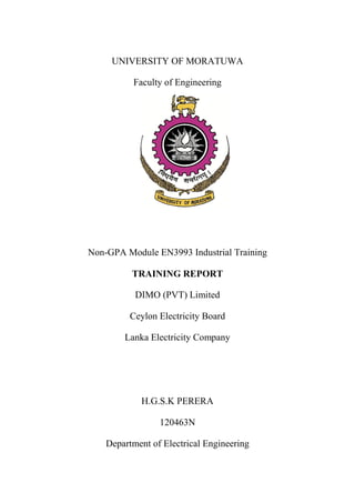 UNIVERSITY OF MORATUWA
Faculty of Engineering
Non-GPA Module EN3993 Industrial Training
TRAINING REPORT
DIMO (PVT) Limited
Ceylon Electricity Board
Lanka Electricity Company
H.G.S.K PERERA
120463N
Department of Electrical Engineering
 