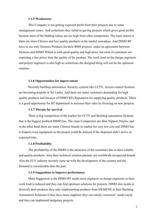 3
1.1.5 Weaknesses
This Company is not getting expected profit from their projects due to some
management issues. And sometimes they failed to get big projects which gives good profits
because most of the bidding values are too high from other competitors. The main reason is
there are more Chinese and less quality products in the market nowadays. And DIMO BT
have to use only Siemens Products for their BMS projects under an agreement between
Siemens and DIMO Which is with good quality and high price, but most of customers are
expecting a less prices then the quality of the product. The work load on the design engineers
and project engineers is also high so sometimes the designed thing will not be the optimum
solution.
1.1.6 Opportunities for improvement
Recently building automation, Security systems like CCTV, Access control Systems
are becoming popular in Sri Lanka. And there are many customers demanding for high
quality products and because of DIMO BTs Reputation for supplying quality products. There
is a good opportunity for BT department to increase their sales by focusing on new projects.
1.1.7 Threats for survival
There is big competition of the market for CCTV and Building automation Systems
that is the biggest problem DIMO has. The main Competitors are Shin Nippon, Hayles, and
in the other hand there are many Chinese brands in market for very low cost and DIMO has
to Import every equipment so the project could be delayed if the shipment didn’t arrive in
expected time.
1.1.8 Profitability
The profitability of the DIMO is the attraction of the customers due to their reliable
and quality products. Also their technical solution partners are worldwide recognized brands.
Also the ELV industry recently came up with the development of the country and the
Demand is considerable than the past.
1.1.9 Suggestions to Improve performance
Main Suggestion is the DIMO BT needs more engineers as design engineers so their
work load is reduced and they can find optimum solutions for projects. DIMO also needs to
diversify their products they only implementing products from SIEMENS in their Building
Automation Solutions if they have more suppliers they can satisfy customers’ needs easily
and they can implement budgetary projects.
 
