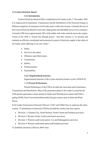 4
1.2 Ceylon Electricity Board
1.2.1 Introduction
Ceylon Electricity Board (CEB) is established in Sri Lanka on the 1st
November 1969.
It is empowered to Generation, Transmission and the Distribution of the Electrical Energy to
different categories of consumers in Sri Lanka and to collect the revenue. Currently the aim of
the Ceylon Electricity Board is to provide a high quality and affordable service to its customers.
Currently CEB serves approximately 98% of the public with wider network across the country.
Vision of the CEB is “Enrich life through power”. And their mission is “to develop and
maintain an efficient, coordinated and economical system of electricity supply to the whole of
Sri Lanka, while adhering to our core values”.
 Safety
 Service to the nation
 Efficiency and effectiveness
 Commitment
 Quality
 Professionalism
 Sustainability
1.2.2. Organizational structure
Organizational structure of the Ceylon electricity board is in the ANNEX 02.
1.2.3 Present Performance
Present Performance of the CEB is divided into main three parts Generation,
Transmission and Distribution. Most of the generation plants in Sri Lanka is owned by the
CEB and this generation is done mainly by Hydro and Thermal power plants and CEB is
getting NCRE (Non-Conventional Renewable Energy) sources such as Solar and Wind
Power.
In Sri Lanka Transmission Network CEB uses 132kV and 220kV lines to empower the entire
country. To distribution of electricity CEB has divided the country into four regions.
 Division 1: Colombo City, North Western, North Central and Northern provinces
 Division 2: Western-North, Central and Eastern provinces
 Division 3: Western south (some parts), Uva and Sabaragamuwa province
 Division 4: Western south (other parts) and Southern province
To distribute electricity CEB uses 400V lines.
 