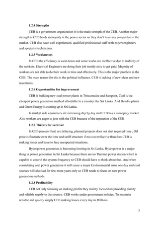5
1.2.4 Strengths
CEB is a government organization it is the main strength of the CEB. Another major
strength is CEB holds monopoly in the power sector so they don’t have any competitor in the
market. CEB also have well experienced, qualified professional staff with expert engineers
and specialist technicians.
1.2.5 Weaknesses
In CEB the efficiency is went down and some works are ineffective due to inability of
the workers. Electrical Engineers are doing their job mostly only to get paid. Majority of
workers are not able to do their work in time and effectively. This is the major problem in the
CEB. The main reason for this is the political influence. CEB is lacking of new ideas and new
inventions.
1.2.6 Opportunities for improvement
CEB is building new coal power plants in Trincomalee and Sampoor, Coal is the
cheapest power generation method affordable to a country like Sri Lanka. And Dendro plants
and Green Energy is coming up in Sri Lanka.
In market side consumers are increasing day by day and CEB has a monopoly market.
Also workers are eager to join with the CEB because of the reputation of the CEB
1.2.7 Threats for survival
In CEB projects fund are delaying, planned projects does not start required time , Oil
price is fluctuate over the time and tariff structure if not cost reflective therefore CEB is
making losses and have to face unexpected situations.
Hydropower generation is becoming limiting in Sri Lanka, Hydropower is a major
thing in power generation in Sri Lanka because there are no Thermal power station which is
capable to control the system frequency so CEB should have to think about that. And when
considering coal power generation it will cause a major Environmental issue one day and coal
sources will also last for few more years only so CEB needs to focus on new power
generation methods.
1.2.8 Profitability
CEB not only focusing on making profits they mainly focused on providing quality
and reliable supply to the country. CEB works under government policies. To maintain
reliable and quality supply CEB making losses every day in Millions.
 