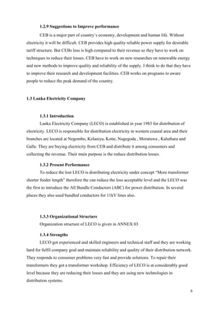 6
1.2.9 Suggestions to Improve performance
CEB is a major part of country’s economy, development and human life. Without
electricity it will be difficult. CEB provides high quality reliable power supply for desirable
tariff structure. But CEBs loss is high compared to their revenue so they have to work on
techniques to reduce their losses. CEB have to work on new researches on renewable energy
and new methods to improve quality and reliability of the supply. I think to do that they have
to improve their research and development facilities. CEB works on programs to aware
people to reduce the peak demand of the country.
1.3 Lanka Electricity Company
1.3.1 Introduction
Lanka Electricity Company (LECO) is established in year 1983 for distribution of
electricity. LECO is responsible for distribution electricity in western coastal area and their
branches are located at Negombo, Kelaniya, Kotte, Nugegoda , Moratuwa , Kaluthara and
Galle. They are buying electricity from CEB and distribute it among consumers and
collecting the revenue. Their main purpose is the reduce distribution losses.
1.3.2 Present Performance
To reduce the lost LECO is distributing electricity under concept “More transformer
shorter feeder length” therefore the can reduce the loss acceptable level and the LECO was
the first to introduce the All Bundle Conductors (ABC) for power distribution. In several
places they also used bundled conductors for 11kV lines also.
1.3.3 Organizational Structure
Organization structure of LECO is given in ANNEX 03
1.3.4 Strengths
LECO got experienced and skilled engineers and technical staff and they are working
hard for fulfil company goal and maintain reliability and quality of their distribution network.
They responds to consumer problems very fast and provide solutions. To repair their
transformers they got a transformer workshop. Efficiency of LECO is at considerably good
level because they are reducing their losses and they are using new technologies in
distribution systems.
 