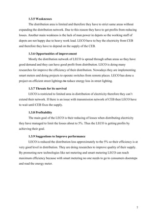 7
1.3.5 Weaknesses
The distribution area is limited and therefore they have to strict same areas without
expanding the distribution network. Due to this reason they have to get profits from reducing
losses. Another main weakness is the lack of man power in depots so the working staff of
depots are not happy due to heavy work load. LECO have to buy the electricity from CEB
and therefore they have to depend on the supply of the CEB.
1.3.6 Opportunities of improvement
Mostly the distribution network of LECO is spread through urban areas so they have
good demand and they can have good profit from distribution. LECO is doing many
researches for improve the efficiency of their distribution. Nowadays they are implementing
smart meters and doing projects to operate switches from remote places. LECO has done a
project on efficient street lightings to reduce energy loss in street lighting.
1.3.7 Threats for its survival
LECO is restricted to limited area in distribution of electricity therefore they can’t
extend their network. If there is an issue with transmission network of CEB then LECO have
to wait until CEB fixes the supply.
1.3.8 Profitability
The main goal of the LECO is their reducing of losses when distributing electricity
they have managed to limit the losses about to 5%. Thus the LECO is getting profits by
achieving their goal.
1.3.9 Suggestions to Improve performance
LECO is reduced the distribution loss approximately to the 5% so their efficiency is at
very good level in distribution. They are doing researches to improve quality of their supply.
By promoting new technologies like net metering and smart metering LECO can reach
maximum efficiency because with smart metering no one needs to go to consumers doorsteps
and read the energy meter.
 