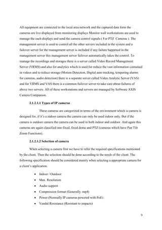 9
All equipment are connected to the local area network and the captured data form the
cameras are live displayed from monitoring displays Monitor wall workstations are used to
manage the each displays and send the camera control signals ( For PTZ Cameras ). The
management server is used to control all the other servers included in the system and a
failover server for the management server is included if any failure happened in the
management server this management server failover automatically takes the control. To
manage the recordings and storages there is a server called Video Record Management
Server (VRMS) and also for analytics which is used for reduce the vast information contained
in videos and to reduce storage (Motion Detection, Digital auto tracking, tempering alarms
for cameras, audio detection) there is a separate server called Video Analytic Server (VAS)
and for VRMS and VAS there is a common failover server to take care about failures of
above two servers. All of these workstations and servers are managed by Software AXIS
Camera Companion.
2.1.2.1.1 Types of IP cameras
These cameras are categorized in terms of the environment which is camera is
designed for, if it’s a indoor camera the camera can only be used indoor only. But if the
camera is outdoor camera the camera can be used in both indoor and outdoor. And again this
cameras are again classified into fixed, fixed dome and PTZ (cameras which have Pan Tilt
Zoom Functions).
2.1.2.1.2 Selection of camera
When selecting a camera first we have to refer the required specifications mentioned
by the client. Then the selection should be done according to the needs of the client. The
following specification should be considered mainly when selecting a appropriate camera for
a client’s application.
 Indoor / Outdoor
 Max. Resolution
 Audio support
 Compression format (Generally .mp4)
 Power (Normally IP cameras powered with PoE)
 Vandal Resistance (Resistant to impacts)
 