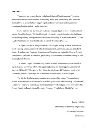 i
PREFACE
This report was prepared at the end of our Industrial Training period. To expose
ourselves to industrial environment, this training was a great opportunity. This industrial
training let us to apply the knowledge we gathered at the university and to gain some
experience about the industry and with society.
I have included my experiences, skills and practices I gained for 24 weeks duration
starting from 19th October 2015 to 08th April 2016 under electrical engineering field as an
electrical engineering undergraduate trainee of the University of Moratuwa at DIMO (PVT)
Ltd, Ceylon Electricity Board and Lanka Electricity Company (Pvt) Ltd.
The report consists of 3 major chapters. First chapter mainly includes Information
about Training Establishment with a brief introduction of each training places .Then First
chapter describes main functions, Organizational Structure and hierarchical levels, Present
Performance, Strengths, Weaknesses, profitability, Usefulness to Sri Lankan Society of each
training Establishments.
The second chapter describes daily entries in detail, it contains about the technical
experience and knowledge which I have gathered during my training period, in different
places in CEB and LECO. Also in there I have included many ELV designs involved in
DIMO and gathered knowledge and experiences while involved in those designs.
The third or final chapter includes the conclusion of the report. This conclusion
include an assessment on the current Industrial Program which coordinated by University Of
Moratuwa. There have summarized training experienced which I gained for 24 weeks within
Ceylon Electricity Board, Lanka Electricity Company (Pvt) Ltd and DIMO (Pvt) Ltd.
Perera H.G.S.K
Department of Electrical Engineering
University of Moratuwa
20 /04 /2016
 
