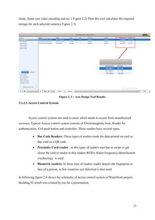 13
mode, frame rate video encoding and etc. ( Figure 2.2) Then this tool calculates the required
storage for each selected camera.( Figure 2.3)
Figure 2. 3 – Axis Design Tool Results
2.1.2.2 Access Control System
Access control systems are used to areas which needs to secure from unauthorized
accesses. Typical Access control system consists of Electromagnetic lock, Reader for
authentication, Exit push button and controller. These readers have several types.
 Bar Code Readers: These types of readers reads the data printed on card as
Bar code or a QR code.
 Proximity Card reader : in this types of readers user has to swipe or get
closer the card to reader in this readers RFID ( Radio Frequency Identification
) technology is used.
 Biometric readers: In these type of readers reader detects the fingerprint or
face of a person, in few countries eye detection is also used.
In following figure 2.4 shows the schematic of access control system of Waterfront project,
Building 02 which was created by me for a presentation.
 