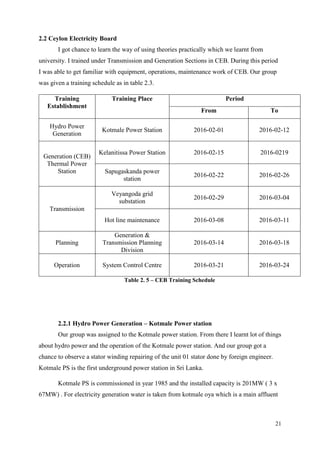 21
2.2 Ceylon Electricity Board
I got chance to learn the way of using theories practically which we learnt from
university. I trained under Transmission and Generation Sections in CEB. During this period
I was able to get familiar with equipment, operations, maintenance work of CEB. Our group
was given a training schedule as in table 2.3.
Training
Establishment
Training Place Period
From To
Hydro Power
Generation
Kotmale Power Station 2016-02-01 2016-02-12
Generation (CEB)
Thermal Power
Station
Kelanitissa Power Station 2016-02-15 2016-0219
Sapugaskanda power
station
2016-02-22 2016-02-26
Transmission
Veyangoda grid
substation
2016-02-29 2016-03-04
Hot line maintenance 2016-03-08 2016-03-11
Planning
Generation &
Transmission Planning
Division
2016-03-14 2016-03-18
Operation System Control Centre 2016-03-21 2016-03-24
Table 2. 5 – CEB Training Schedule
2.2.1 Hydro Power Generation – Kotmale Power station
Our group was assigned to the Kotmale power station. From there I learnt lot of things
about hydro power and the operation of the Kotmale power station. And our group got a
chance to observe a stator winding repairing of the unit 01 stator done by foreign engineer.
Kotmale PS is the first underground power station in Sri Lanka.
Kotmale PS is commissioned in year 1985 and the installed capacity is 201MW ( 3 x
67MW) . For electricity generation water is taken from kotmale oya which is a main affluent
 