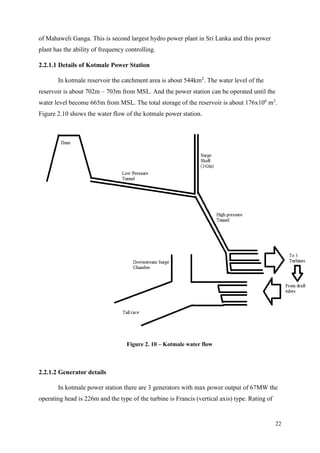 22
of Mahaweli Ganga. This is second largest hydro power plant in Sri Lanka and this power
plant has the ability of frequency controlling.
2.2.1.1 Details of Kotmale Power Station
In kotmale reservoir the catchment area is about 544km2
. The water level of the
reservoir is about 702m – 703m from MSL. And the power station can be operated until the
water level become 665m from MSL. The total storage of the reservoir is about 176x106
m3
.
Figure 2.10 shows the water flow of the kotmale power station.
Figure 2. 10 – Kotmale water flow
2.2.1.2 Generator details
In kotmale power station there are 3 generators with max power output of 67MW the
operating head is 226m and the type of the turbine is Francis (vertical axis) type. Rating of
 