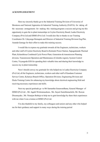 ii
ACKNOWLEDGEMENT
Here my sincerely thanks go to the Industrial Training Division of University of
Moratuwa and National Apprentice & Industrial Training Authority (NAITA) for taking all
the necessary arrangements for making this training program a success and giving me this
opportunity to gain the in plant traineeships in Ceylon Electricity Board, Lanka Electricity
Company (Pvt) Ltd and DIMO (Pvt) Ltd. I would also like to thanks to our Training
Coordinator Dr. Udayanga Hemapala and Director of Industrial Training Division Eng.Plnr.
Ananda Gamage for their effort to make this training success.
I would like to express my gratitude towards all the Engineers, technicians, workers
and other staff of Ceylon Electricity Board in Kotmale Power Station, Sapugaskanda Thermal
Plant, Kelanithissa Combined Cycle Power Plant, Generation & transmission Planning
division, Transmission Operation and Maintenance (Colombo region), System Control
Centre, Veyangoda GSS for spending their valuable time and sharing their knowledge to
success my in plant traineeship.
Next I should convey my gratitude for who helped me in Lanka Electricity Company
(Pvt) Ltd, all the Engineers, technicians, workers and other staff of Kandana Customer
Service Centre, Kelaniya Branch Office, Operation Division, Engineering Division and
Ekala-Training Centre for enhancing my knowledge about electrical engineering field and
receiving necessary experiences and skills.
Next my special gratitude go to Mr Samantha Gunawardhana, General Manager of
DIMO (Pvt) Ltd. , Mr. Jagath Wickramasekara , Ms. Sayuri Sumithrarachchi, Mr. Ruwan
Dissanayake , Mr. Niranjan Botheju to help me to gain knowledge by share their experiences
with me when I was a trainee at DIMO (Pvt) Ltd.
I’m also thankful to my family, my colleagues and seniors and any other who helped
me for their guidance and support in many ways during the training period
 